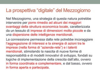 La prospettiva “digitale” del Mezzogiorno
Nel Mezzogiorno, una strategia di questa natura potrebbe
intervenire per porre rimedio ad alcuni dei maggiori
svantaggi della struttura economica locale, caratterizzata
da un tessuto di imprese di dimensioni molto piccole e da
una dispersione delle intelligenze meridionali.
La connessione permessa dalla rete potrebbe incoraggiare
l‟aggregazione di interessi e la sinergia di azioni tra le
imprese (nella forma di “aziende-rete”) e i talenti
meridionali, stimolando la nascita di nuove forme di
responsabilità e di modelli innovativi di sviluppo, fondati su
logiche di implementazione della crescita dall‟alto, ovvero
in forma coordinata e complementare, e dal basso, ovvero
in forma aperta e partecipata.
 