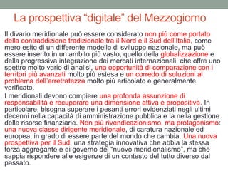La prospettiva “digitale” del Mezzogiorno
Il divario meridionale può essere considerato non più come portato
della contraddizione tradizionale tra il Nord e il Sud dell‟Italia, come
mero esito di un differente modello di sviluppo nazionale, ma può
essere inserito in un ambito più vasto, quello della globalizzazione e
della progressiva integrazione dei mercati internazionali, che offre uno
spettro molto vario di analisi, una opportunità di comparazione con i
territori più avanzati molto più estesa e un corredo di soluzioni al
problema dell‟arretratezza molto più articolato e generalmente
verificato.
I meridionali devono compiere una profonda assunzione di
responsabilità e recuperare una dimensione attiva e propositiva. In
particolare, bisogna superare i pesanti errori evidenziati negli ultimi
decenni nella capacità di amministrazione pubblica e la nella gestione
delle risorse finanziarie. Non più rivendicazionismo, ma protagonismo:
una nuova classe dirigente meridionale, di caratura nazionale ed
europea, in grado di essere parte del mondo che cambia. Una nuova
prospettiva per il Sud, una strategia innovativa che abbia la stessa
forza aggregante e di governo del “nuovo meridionalismo”, ma che
sappia rispondere alle esigenze di un contesto del tutto diverso dal
passato.
 