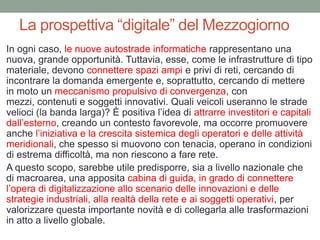 La prospettiva “digitale” del Mezzogiorno
In ogni caso, le nuove autostrade informatiche rappresentano una
nuova, grande opportunità. Tuttavia, esse, come le infrastrutture di tipo
materiale, devono connettere spazi ampi e privi di reti, cercando di
incontrare la domanda emergente e, soprattutto, cercando di mettere
in moto un meccanismo propulsivo di convergenza, con
mezzi, contenuti e soggetti innovativi. Quali veicoli useranno le strade
velioci (la banda larga)? È positiva l‟idea di attrarre investitori e capitali
dall‟esterno, creando un contesto favorevole, ma occorre promuovere
anche l‟iniziativa e la crescita sistemica degli operatori e delle attività
meridionali, che spesso si muovono con tenacia, operano in condizioni
di estrema difficoltà, ma non riescono a fare rete.
A questo scopo, sarebbe utile predisporre, sia a livello nazionale che
di macroarea, una apposita cabina di guida, in grado di connettere
l‟opera di digitalizzazione allo scenario delle innovazioni e delle
strategie industriali, alla realtà della rete e ai soggetti operativi, per
valorizzare questa importante novità e di collegarla alle trasformazioni
in atto a livello globale.
 