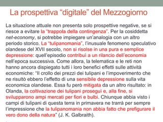 La prospettiva “digitale” del Mezzogiorno
La situazione attuale non presenta solo prospettive negative, se si
riesce a evitare la “trappola della contingenza”. Per la cosiddetta
net-economy, si potrebbe impiegare un‟analogia con un altro
periodo storico. La “tulipanomania”, l‟inusuale fenomeno speculativo
olandese del XVII secolo, non si risolse in una pura e semplice
depressione: quell‟episodio contribuì a un rilancio dell‟economia
nell‟epoca successiva. Come allora, la telematica e le reti non
hanno ancora dispiegato tutti i loro benefici effetti sulle attività
economiche: “Il crollo dei prezzi dei tulipani e l‟impoverimento che
ne risultò ebbero l‟effetto di una sensibile depressione sulla vita
economica olandese. Essa fu però mitigata da un altro risultato: in
Olanda, la coltivazione dei tulipani proseguì e, alla fine, si
svilupparono ampi mercati per fiori e bulbi. Chiunque abbia visto i
campi di tulipani di questa terra in primavera ne trarrà per sempre
l‟impressione che la tulipanomania non abbia fatto che prefigurare il
vero dono della natura” (J. K. Galbraith).
 