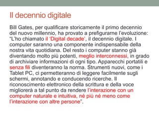 Il decennio digitale
Bill Gates, per qualificare storicamente il primo decennio
del nuovo millennio, ha provato a prefigurarne l‟evoluzione:
“L‟ho chiamato il „Digital decade‟, il decennio digitale. I
computer saranno una componente indispensabile della
nostra vita quotidiana. Del resto i computer stanno già
diventando molto più potenti, meglio interconnessi, in grado
di archiviare informazioni di ogni tipo. Apparecchi portatili e
senza fili diventeranno la norma. Strumenti nuovi, come i
Tablet PC, ci permetteranno di leggere facilmente sugli
schermi, annotando e conducendo ricerche. Il
riconoscimento elettronico della scrittura e della voce
migliorerà a tal punto da rendere l‟interazione con un
computer naturale e intuitiva, né più né meno come
l‟interazione con altre persone”.
 