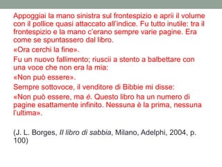 Appoggiai la mano sinistra sul frontespizio e aprii il volume
con il pollice quasi attaccato all‟indice. Fu tutto inutile: tra il
frontespizio e la mano c‟erano sempre varie pagine. Era
come se spuntassero dal libro.
«Ora cerchi la fine».
Fu un nuovo fallimento; riuscii a stento a balbettare con
una voce che non era la mia:
«Non può essere».
Sempre sottovoce, il venditore di Bibbie mi disse:
«Non può essere, ma è. Questo libro ha un numero di
pagine esattamente infinito. Nessuna è la prima, nessuna
l‟ultima».
(J. L. Borges, II libro di sabbia, Milano, Adelphi, 2004, p.
100)
 