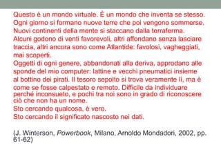 Questo è un mondo virtuale. È un mondo che inventa se stesso.
Ogni giorno si formano nuove terre che poi vengono sommerse.
Nuovi continenti della mente si staccano dalla terraferma.
Alcuni godono di venti favorevoli, altri affondano senza lasciare
traccia, altri ancora sono come Atlantide: favolosi, vagheggiati,
mai scoperti.
Oggetti di ogni genere, abbandonati alla deriva, approdano alle
sponde del mio computer: lattine e vecchi pneumatici insieme
al bottino dei pirati. Il tesoro sepolto si trova veramente lì, ma è
come se fosse calpestato e remoto. Difficile da individuare
perché inconsueto, e pochi tra noi sono in grado di riconoscere
ciò che non ha un nome.
Sto cercando qualcosa, è vero.
Sto cercando il significato nascosto nei dati.
(J. Winterson, Powerbook, Milano, Arnoldo Mondadori, 2002, pp.
61-62)
 