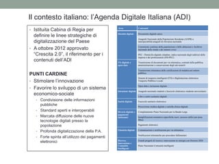 Il contesto italiano: l‟Agenda Digitale Italiana (ADI)
Area Contenuti
Identità digitale Documento digitale unico
Anagrafe Nazionale della Popolazione Residente (ANPR) e
interoperabilità anagrafi di rilevanza nazionale
Censimento continuo della popolazione e delle abitazioni e Archivio
nazionale delle strade e dei numeri civici
PEC - Domicilio digitale cittadino, indice nazionale degli indirizzi delle
imprese e dei professionisti (INI-PEC)
PA digitale e
open data
Trasmissione di documenti per via telematica, contratti della pubblica
amministrazione e conservazione degli atti notarili
Trasmissione telematica delle certificazioni di malattia nel settore
pubblico
Sistemi di trasporto intelligenti (ITS) e Bigliettazione elettronica
Trasporto Pubblico Locale
Open data e inclusione digitale
Istruzione digitale Anagrafe nazionale studenti e fascicolo elettronico studente universitario
Libri e centri scolastici digitali
Sanità digitale Fascicolo sanitario elettronico
Prescrizione medica digitale e cartella clinica digitale
Divario digitale e
pagamenti
elettronici
Completamento Piano Nazionale per la Banda Larga
Semplificazioni normative (specifiche scavi, accesso edifici per posa
fibra)
Pagamenti elettronici
Giustizia digitale Comunicazioni e notificazioni per via telematica
Notificazioni telematiche per procedure fallimentari
Ricerca,
innovazione e
Comunità
Intelligenti
Grandi progetti di ricerca e innovazione in sinergia con Horizon 2020
Piano Nazionale Comunità intelligenti
• Istituita Cabina di Regia per
definire le linee strategiche di
digitalizzazione del Paese
• A ottobre 2012 approvato
“Crescita 2.0”, il riferimento per i
contenuti dell‟ADI
PUNTI CARDINE
• Stimolare l‟innovazione
• Favorire lo sviluppo di un sistema
economico-sociale
• Condivisione delle informazioni
pubbliche
• Standard aperti e interoperabili
• Marcata diffusione delle nuove
tecnologie digitali presso la
popolazione
• Profonda digitalizzazione della P.A.
• Forte spinta all‟utilizzo dei pagamenti
elettronici
 