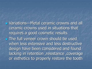  Variations—Metal ceramic crowns and all
ceramic crowns used in situations that
requires a good cosmetic results
 The full veneer crown should be used
when less extensive and less destructive
design have been considered and found
lacking in retention ,resistance ,coverage
or esthetics to properly restore the tooth
 