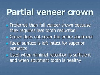 Partial veneer crown
 Preferred than full veneer crown because
they requires less tooth reduction
 Crown does not cover the entire abutment
 Facial surface is left intact for superior
esthetics
 Used when minimal retention is sufficient
and when abutment tooth is healthy
 