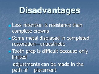 Disadvantages
 Less retention & resistance than
complete crowns
 Some metal displayed in completed
restoration—unaesthetic
 Tooth prep is difficult because only
limited
adjustments can be made in the
path of placement
 