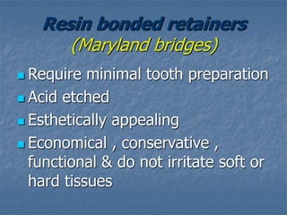 Resin bonded retainers
(Maryland bridges)
 Require minimal tooth preparation
 Acid etched
 Esthetically appealing
 Economical , conservative ,
functional & do not irritate soft or
hard tissues
 