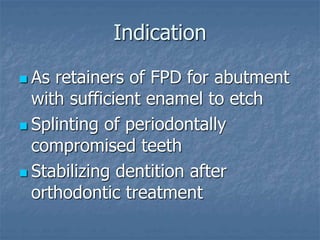 Indication
 As retainers of FPD for abutment
with sufficient enamel to etch
 Splinting of periodontally
compromised teeth
 Stabilizing dentition after
orthodontic treatment
 