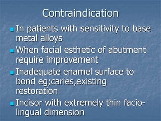 Contraindication
 In patients with sensitivity to base
metal alloys
 When facial esthetic of abutment
require improvement
 Inadequate enamel surface to
bond eg;caries,existing
restoration
 Incisor with extremely thin facio-
lingual dimension
 