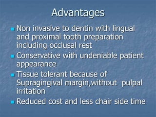 Advantages
 Non invasive to dentin with lingual
and proximal tooth preparation
including occlusal rest
 Conservative with undeniable patient
appearance
 Tissue tolerant because of
Supragingival margin,without pulpal
irritation
 Reduced cost and less chair side time
 