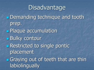 Disadvantage
 Demanding technique and tooth
prep.
 Plaque accumulation
 Bulky contour
 Restricted to single pontic
placement
 Graying out of teeth that are thin
labiolingually
 