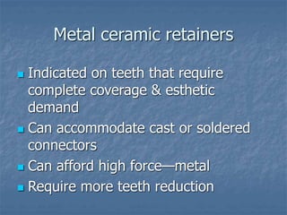 Metal ceramic retainers
 Indicated on teeth that require
complete coverage & esthetic
demand
 Can accommodate cast or soldered
connectors
 Can afford high force—metal
 Require more teeth reduction
 