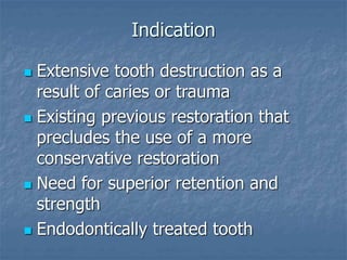 Indication
 Extensive tooth destruction as a
result of caries or trauma
 Existing previous restoration that
precludes the use of a more
conservative restoration
 Need for superior retention and
strength
 Endodontically treated tooth
 
