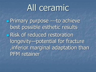 All ceramic
 Primary purpose ---to achieve
best possible esthetic results
 Risk of reduced restoration
longevity—potential for fracture
,inferior marginal adaptation than
PFM retainer
 