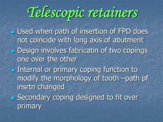 Telescopic retainers
 Used when path of insertion of FPD does
not coincide with long axis of abutment
 Design involves fabricatin of two copings
one over the other
 Internal or primary coping function to
modify the morphology of tooth –path pf
insrtn changed
 Secondary coping designed to fit over
primary
 