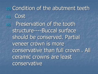 10) Condition of the abutment teeth
11) Cost
12) Preservation of the tooth
structure----Buccal surface
should be conserved. Partial
veneer crown is more
conservative than full crown . All
ceramic crowns are least
conservative
 