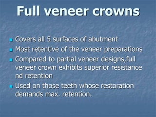 Full veneer crowns
 Covers all 5 surfaces of abutment
 Most retentive of the veneer preparations
 Compared to partial veneer designs,full
veneer crown exhibits superior resistance
nd retention
 Used on those teeth whose restoration
demands max. retention.
 