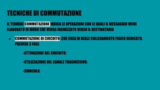 TECNICHE DI COMMUTAZIONE
IL TERMINE COMMUTAZIONE INDICA LE OPERAZIONI CON LE QUALI IL MESSAGGIO VIENE
ELABORATO IN MODO CHE VENGA INDIRIZZATO VERSO IL DESTINATARIO
● COMMUTAZIONE DI CIRCUITO: CHE CREA IN REALE COLLEGAMENTO FISICO DEDICATO.
PREVEDE 3 FASI:
-ATTIVAZIONE DEL CIRCUITO;
-UTILIZZAZIONE DEL CANALE TRASMISSIVO;
-SVINCOLO.
 