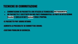 TECNICHE DI COMMUTAZIONE
● COMMUTAZIONE DI PACCHETTO: CHE UTILIZZA LA TECNICA DELL’INSTRADAMENTO.
● UN PACCHETTO E’ COSTITUITO DA DUE PARTI FONDAMENTALI: LA PARTE DI INTESTAZIONE
(header) E QUELLA DI DATI (pyload) VERA E PROPRIA.
-IL PACCHETTO PUO’ SUBIRE RITARDI;
-AUMENTA LA POSSIBILITA’ DI COMMETTERE ERRORI;
-ESISTONO PROBLEMI DI SICUREZZA.
 
