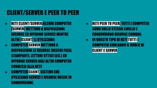 CLIENT/SERVER E PEER TO PEER
● RETI CLIENT/SERVER:ALCUNI COMPUTER
(SERVER) METTONO A DISPOSIZIONE
RISORSE ED OFFRONO SERVIZI MENTRE
ALTRI (CLIENT) LI UTILIZZANO;
● COMPUTER SERVER METTONO A
DISPOSIZIONE LE RISORSE (DISCHI FISSI,
STAMPANTE, LETTORI OTTICI ECC.) ED
OFFRONO SERVIZI AGLI ALTRI COMPUTER
CONNESSI ALLA RETE
● COMPUTER CLIENT, SISTEMI CHE
UTILIZZANO SERVIZI E RISORSE MESSE IN
CONDIVISIONE.
● RETI PEER TO PEER: TUTTI I COMPUTER
SONO SULLO STESSO LIVELLO E
CONDIVIDONO RISORSE COMUNI;
● IN QUESTO TIPO DI RETI TUTTI I
COMPUTER SVOLGONO IL RUOLO DI
CLIENT E SERVER
 