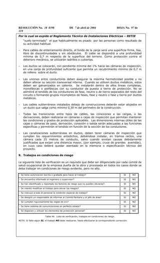RESOLUCIÓN No. 18 0398 DE 7 de abril de 2004 HOJA No. 97 de
119
Por la cual se expide el Reglamento Técnico de Instalaciones Eléctricas – RETIE
“suelo terminado” el que habitualmente es pisado por las personas como resultado de
su actividad habitual.
− Para cables de enterramiento directo, el fondo de la zanja será una superficie firme, lisa,
libre de discontinuidades y sin obstáculos. El cable se dispondrá a una profundidad
mínima de 0,7 m respecto de la superficie del terreno. Como protección contra el
deterioro mecánico, se utilizarán ladrillos o cubiertas.
− Los ductos se colocarán, con pendiente mínima del 1% hacia las cámaras de inspección,
en una zanja de profundidad suficiente que permita un recubrimiento mínimo de 0,7 m
de relleno sobre el ducto.
− Las uniones entre conductores deben asegurar la máxima hermeticidad posible y no
deben alterar su sección transversal interna. Cuando se utilicen ductos metálicos, estos
deben ser galvanizados en caliente. Se instalarán dentro de ellos líneas completas,
monofásicas o polifásicas con su conductor de puesta a tierra de protección. No se
admitirá el tendido de los conductores de fase, neutro o de tierra separados del resto del
circuito o formando grupos incompletos de fases, fase y neutro o fase y tierra por ductos
metálicos.
− Los cables subterráneos instalados debajo de construcciones deberán estar alojados en
un ducto que salga como mínimo 0,30 m del perímetro de la construcción.
− Todas las transiciones entre tipos de cables, las conexiones a las cargas, o las
derivaciones, deben realizarse en cámaras o cajas de inspección que permitan mantener
las condiciones y grados de protección aplicables. Las dimensiones internas útiles de las
cajas o cámaras de paso, derivación, conexión o salida serán adecuadas a las funciones
específicas y permitirán el tendido en función de la sección de los conductores.
− Las canalizaciones subterráneas en ductos, deben tener cámaras de inspección que
cumplan los requerimientos antedichos, debiéndose instalar, en tramos rectos, una
cámara cada 25 metros de conducto, salvo cuando existan causas debidamente
justificadas que exijan una distancia mayor, (por ejemplo, cruce de grandes avenidas),
en cuyo caso deberá quedar asentado en la memoria o especificación técnica del
proyecto.
9. Trabajos en condiciones de riesgo
La siguiente lista de verificación es un requisito que debe ser diligenciado por cada comité de
salud ocupacional de la empresa dueña de la obra y procesada en todos los casos donde se
deba trabajar en condiciones de riesgo evidente, pero no alto.
- Se tiene autorización escrita o grabada para hacer el trabajo? SI NO
- Se encuentra informado el ingeniero o supervisor? SI NO
- Se han identificado y reportado los factores de riesgo que no pueden obviarse?. SI NO
- Se intentó modificar el trabajo para obviar los riesgos? SI NO
- Se instruyó a todo el personal la condición especial de trabajo? SI NO
- Se designó un responsable de informar al Comité Paritario y al jefe de área? SI NO
- Se cumplen rigurosamente las reglas de oro? SI NO
- Se tiene sistema de comunicaciones en perfecto estado? SI NO
- Se disponen y utilizan los elementos de protección personal? SI NO
Tabla 44. Lista de verificación, trabajos en condiciones de riesgo.
NOTA: Si falta algún SI, el trabajo NO debe realizarse, hasta efectuarse la correspondiente corrección.
 
