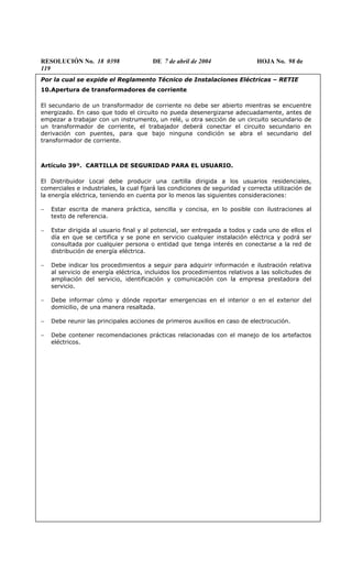 RESOLUCIÓN No. 18 0398 DE 7 de abril de 2004 HOJA No. 98 de
119
Por la cual se expide el Reglamento Técnico de Instalaciones Eléctricas – RETIE
10.Apertura de transformadores de corriente
El secundario de un transformador de corriente no debe ser abierto mientras se encuentre
energizado. En caso que todo el circuito no pueda desenergizarse adecuadamente, antes de
empezar a trabajar con un instrumento, un relé, u otra sección de un circuito secundario de
un transformador de corriente, el trabajador deberá conectar el circuito secundario en
derivación con puentes, para que bajo ninguna condición se abra el secundario del
transformador de corriente.
Artículo 39º. CARTILLA DE SEGURIDAD PARA EL USUARIO.
El Distribuidor Local debe producir una cartilla dirigida a los usuarios residenciales,
comerciales e industriales, la cual fijará las condiciones de seguridad y correcta utilización de
la energía eléctrica, teniendo en cuenta por lo menos las siguientes consideraciones:
− Estar escrita de manera práctica, sencilla y concisa, en lo posible con ilustraciones al
texto de referencia.
− Estar dirigida al usuario final y al potencial, ser entregada a todos y cada uno de ellos el
día en que se certifica y se pone en servicio cualquier instalación eléctrica y podrá ser
consultada por cualquier persona o entidad que tenga interés en conectarse a la red de
distribución de energía eléctrica.
− Debe indicar los procedimientos a seguir para adquirir información e ilustración relativa
al servicio de energía eléctrica, incluidos los procedimientos relativos a las solicitudes de
ampliación del servicio, identificación y comunicación con la empresa prestadora del
servicio.
− Debe informar cómo y dónde reportar emergencias en el interior o en el exterior del
domicilio, de una manera resaltada.
− Debe reunir las principales acciones de primeros auxilios en caso de electrocución.
− Debe contener recomendaciones prácticas relacionadas con el manejo de los artefactos
eléctricos.
 