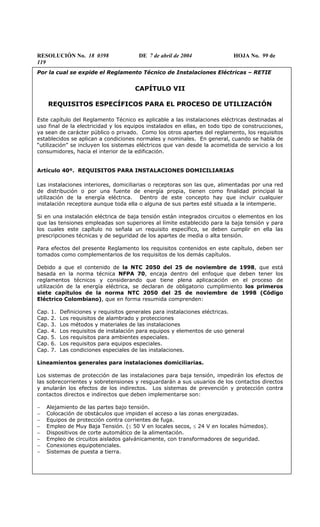 RESOLUCIÓN No. 18 0398 DE 7 de abril de 2004 HOJA No. 99 de
119
Por la cual se expide el Reglamento Técnico de Instalaciones Eléctricas – RETIE
CAPÍTULO VII
REQUISITOS ESPECÍFICOS PARA EL PROCESO DE UTILIZACIÓN
Este capítulo del Reglamento Técnico es aplicable a las instalaciones eléctricas destinadas al
uso final de la electricidad y los equipos instalados en ellas, en todo tipo de construcciones,
ya sean de carácter público o privado. Como los otros apartes del reglamento, los requisitos
establecidos se aplican a condiciones normales y nominales. En general, cuando se habla de
“utilización” se incluyen los sistemas eléctricos que van desde la acometida de servicio a los
consumidores, hacia el interior de la edificación.
Artículo 40º. REQUISITOS PARA INSTALACIONES DOMICILIARIAS
Las instalaciones interiores, domiciliarias o receptoras son las que, alimentadas por una red
de distribución o por una fuente de energía propia, tienen como finalidad principal la
utilización de la energía eléctrica. Dentro de este concepto hay que incluir cualquier
instalación receptora aunque toda ella o alguna de sus partes esté situada a la intemperie.
Si en una instalación eléctrica de baja tensión están integrados circuitos o elementos en los
que las tensiones empleadas son superiores al límite establecido para la baja tensión y para
los cuales este capítulo no señala un requisito específico, se deben cumplir en ella las
prescripciones técnicas y de seguridad de los apartes de media o alta tensión.
Para efectos del presente Reglamento los requisitos contenidos en este capítulo, deben ser
tomados como complementarios de los requisitos de los demás capítulos.
Debido a que el contenido de la NTC 2050 del 25 de noviembre de 1998, que está
basada en la norma técnica NFPA 70, encaja dentro del enfoque que deben tener los
reglamentos técnicos y considerando que tiene plena aplicacación en el proceso de
utilización de la energía eléctrica, se declaran de obligatorio cumplimiento los primeros
siete capítulos de la norma NTC 2050 del 25 de noviembre de 1998 (Código
Eléctrico Colombiano), que en forma resumida comprenden:
Cap. 1. Definiciones y requisitos generales para instalaciones eléctricas.
Cap. 2. Los requisitos de alambrado y protecciones
Cap. 3. Los métodos y materiales de las instalaciones
Cap. 4. Los requisitos de instalación para equipos y elementos de uso general
Cap. 5. Los requisitos para ambientes especiales.
Cap. 6. Los requisitos para equipos especiales.
Cap. 7. Las condiciones especiales de las instalaciones.
Lineamientos generales para instalaciones domiciliarias.
Los sistemas de protección de las instalaciones para baja tensión, impedirán los efectos de
las sobrecorrientes y sobretensiones y resguardarán a sus usuarios de los contactos directos
y anularán los efectos de los indirectos. Los sistemas de prevención y protección contra
contactos directos e indirectos que deben implementarse son:
− Alejamiento de las partes bajo tensión.
− Colocación de obstáculos que impidan el acceso a las zonas energizadas.
− Equipos de protección contra corrientes de fuga.
− Empleo de Muy Baja Tensión. (≤ 50 V en locales secos, ≤ 24 V en locales húmedos).
− Dispositivos de corte automático de la alimentación.
− Empleo de circuitos aislados galvánicamente, con transformadores de seguridad.
− Conexiones equipotenciales.
− Sistemas de puesta a tierra.
 