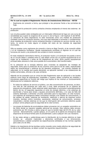 RESOLUCIÓN No. 18 0398 DE 7 de abril de 2004 HOJA No. 100 de
119
Por la cual se expide el Reglamento Técnico de Instalaciones Eléctricas – RETIE
− Regímenes de conexión a tierra, que protejan a las personas frente a las corrientes de
fuga.
Se garantizará la protección contra contactos directos empleando al menos dos sistemas de
protección.
Los circuitos pueden estar protegidos por un interruptor diferencial de fuga con una curva de
sensibilidad que supere la exigencia de la curva C1 de la Figura 1 del Capítulo II del RETIE.
La utilización de estos dispositivos no está reconocida como una medida de protección
completa contra los contactos directos, sino que está destinada a aumentar o complementar
otras medidas de protección contra contactos directos o indirectos en servicio normal; por lo
tanto, no exime en modo alguno el empleo del resto de las medidas de seguridad
enunciadas.
Sólo se aceptan como regímenes de conexión a tierra en Baja Tensión, el de conexión sólida
o el de impedancia limitadora. Queda expresamente prohibido el régimen en el cual las
funciones de neutro y de protección las cumple el mismo conductor.
En toda instalación domiciliaria interna, el conductor neutro y el conductor de puesta a tierra
de un circuito deben ir aislados entre sí, solo deben unirse con un puente equipotencial en el
origen de la instalación y antes de los dispositivos de corte, dicho puente equipotencial
principal debe ubicarse lo más cerca posible de la acometida o del transformador.
En la utilización de la energía eléctrica para viviendas se adoptarán las medidas de
seguridad, tanto para la protección de los usuarios como para la de las redes, especificadas
según las características y potencia de los aparatos receptores. Las mismas medidas de
seguridad, en la medida que pueda afectarles, se aplicarán también a las instalaciones de
locales comerciales, oficinas y de usos similares.
Además de los preceptos que en virtud de éste Reglamento sean de aplicación a los locales
públicos como sitios de espectáculos, hospitales y museos, deben cumplirse las medidas y
previsiones específicas en función del riesgo que implica en los mismos un funcionamiento
defectuoso de la instalación eléctrica.
− En todos los edificios de servicio al público, con alta concentración de personas, es decir,
con más de 100 personas por cada piso o nivel, debe proveerse de un sistema de
potencia de emergencia. Estos sistemas están destinados a suministrar automáticamente
dentro de los 10 segundos siguientes al corte de energía eléctrica, a los sistemas de
alumbrado y fuerza para áreas y equipos previamente definidos, y en caso de falla del
sistema destinado a alimentar circuitos esenciales para la seguridad y la vida humana.
Los sistemas de emergencia deben suministrar energía a los medios de comunicación, a
las señales de salida, sistemas de ventilación, detección y alarma de sistemas contra
incendio, bombas contra incendios, ascensores, sistemas de comunicación, procesos
industriales y demás sistemas en los que la interrupción del suministro eléctrico puede
producir serios peligros para la seguridad de la vida humana.
− Los grupos de baterías de acumuladores deben proveerse con un cargador automático en
los sitios donde se requiera respaldo adicional de energía. Este sistema debe proveer
autonomía por 90 minutos a plena carga sin que la tensión baje del 87,5% de su valor
nominal. Adicionalmente, cuando aplique, en el cuarto de la planta de emergencia debe
disponerse de tomacorrientes para el precalentado y para cualquier otro uso necesario.
− En las redes aéreas y subterráneas para la distribución de la energía eléctrica en baja
tensión, se utilizarán materiales y elementos certificados y sus dimensiones,
características y calidad cumplirán las especificaciones señaladas en las normas vigentes
para cada uno de ellos.
Debido a la importancia de las bombas contra incendio como medio efectivo de seguridad de
la vida en las edificaciones, se deben cumplir los siguientes requerimientos:
 