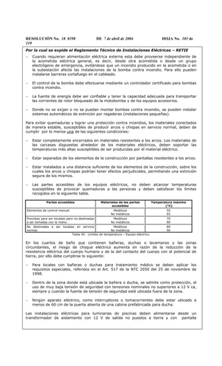 RESOLUCIÓN No. 18 0398 DE 7 de abril de 2004 HOJA No. 101 de
119
Por la cual se expide el Reglamento Técnico de Instalaciones Eléctricas – RETIE
− Cuando requieran alimentación eléctrica externa esta debe proveerse independiente de
la acometida eléctrica general, es decir, desde otra acometida o desde un grupo
electrógeno de emergencia, evitándose que un incendio producido en la acometida o en
la subestación afecte las instalaciones de la bomba contra incendio. Para ello pueden
instalarse barreras cortafuego en el cableado.
− El control de la bomba debe efectuarse mediante un controlador certificado para bombas
contra incendio.
− La fuente de energía debe ser confiable y tener la capacidad adecuada para transportar
las corrientes de rotor bloqueado de la motobomba y de los equipos accesorios.
− Donde no se exijan o no se puedan montar bombas contra incendio, se pueden instalar
sistemas automáticos de extinción por regaderas (instalaciones pequeñas).
Para evitar quemaduras y lograr una protección contra incendios, los materiales conectados
de manera estable, susceptibles de producir arcos o chispas en servicio normal, deben de
cumplir por lo menos una de las siguientes condiciones:
− Estar completamente encerrados en materiales resistentes a los arcos. Los materiales de
las carcasas dispuestas alrededor de los materiales eléctricos, deben soportar las
temperaturas más altas susceptibles de ser producidas por el material eléctrico.
− Estar separados de los elementos de la construcción por pantallas resistentes a los arcos.
− Estar instalados a una distancia suficiente de los elementos de la construcción, sobre los
cuales los arcos y chispas podrían tener efectos perjudiciales, permitiendo una extinción
segura de los mismos.
− Las partes accesibles de los equipos eléctricos, no deben alcanzar temperaturas
susceptibles de provocar quemaduras a las personas y deben satisfacer los límites
recogidos en la siguiente tabla.
Partes accesibles Materiales de las partes
accesibles
Temperatura máxima
(°C)
Elementos de control manual Metálicos
No metálicos
55
65
Previstas para ser tocadas pero no destinadas
a ser tomadas con la mano.
Metálicos
No metálicos
70
80
No destinadas a ser tocadas en servicio
normal.
Metálicos
No metálicos
80
90
Tabla 45. Límites de temperatura – Equipo eléctrico.
En los cuartos de baño que contienen bañeras, duchas o lavamanos y las zonas
circundantes, el riesgo de choque eléctrico aumenta en razón de la reducción de la
resistencia eléctrica del cuerpo humano y de la del contacto del cuerpo con el potencial de
tierra, por ello debe cumplirse lo siguiente:
− Para locales con bañeras o duchas para tratamiento médico se deben aplicar los
requisitos especiales, referidos en el Art. 517 de la NTC 2050 del 25 de noviembre de
1998.
− Dentro de la zona donde está ubicada la bañera o ducha, se admite como protección, el
uso de muy baja tensión de seguridad con tensiones nominales no superiores a 12 V ca,
siempre y cuando la fuente de tensión de seguridad esté ubicada fuera de la zona.
− Ningún aparato eléctrico, como interruptores o tomacorrientes debe estar ubicado a
menos de 60 cm de la puerta abierta de una cabina prefabricada para ducha.
Las instalaciones eléctricas para luminarias de piscinas deben alimentarse desde un
transformador de aislamiento con 12 V de salida no puestos a tierra y con pantalla
 