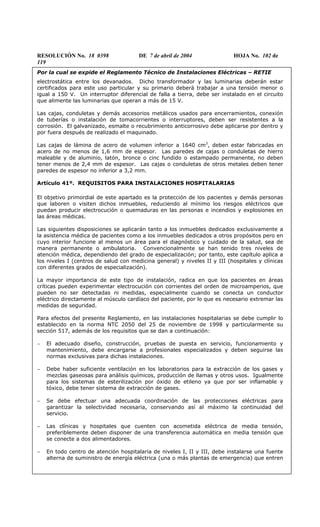 RESOLUCIÓN No. 18 0398 DE 7 de abril de 2004 HOJA No. 102 de
119
Por la cual se expide el Reglamento Técnico de Instalaciones Eléctricas – RETIE
electrostática entre los devanados. Dicho transformador y las luminarias deberán estar
certificados para este uso particular y su primario deberá trabajar a una tensión menor o
igual a 150 V. Un interruptor diferencial de falla a tierra, debe ser instalado en el circuito
que alimente las luminarias que operan a más de 15 V.
Las cajas, conduletas y demás accesorios metálicos usados para encerramientos, conexión
de tuberías o instalación de tomacorrientes o interruptores, deben ser resistentes a la
corrosión. El galvanizado, esmalte o recubrimiento anticorrosivo debe aplicarse por dentro y
por fuera después de realizado el maquinado.
Las cajas de lámina de acero de volumen inferior a 1640 cm3
, deben estar fabricadas en
acero de no menos de 1,6 mm de espesor. Las paredes de cajas o conduletas de hierro
maleable y de aluminio, latón, bronce o cinc fundido o estampado permanente, no deben
tener menos de 2,4 mm de espesor. Las cajas o conduletas de otros metales deben tener
paredes de espesor no inferior a 3,2 mm.
Artículo 41º. REQUISITOS PARA INSTALACIONES HOSPITALARIAS
El objetivo primordial de este apartado es la protección de los pacientes y demás personas
que laboren o visiten dichos inmuebles, reduciendo al mínimo los riesgos eléctricos que
puedan producir electrocución o quemaduras en las personas e incendios y explosiones en
las áreas médicas.
Las siguientes disposiciones se aplicarán tanto a los inmuebles dedicados exclusivamente a
la asistencia médica de pacientes como a los inmuebles dedicados a otros propósitos pero en
cuyo interior funcione al menos un área para el diagnóstico y cuidado de la salud, sea de
manera permanente o ambulatoria. Convencionalmente se han tenido tres niveles de
atención médica, dependiendo del grado de especialización; por tanto, este capítulo aplica a
los niveles I (centros de salud con medicina general) y niveles II y III (hospitales y clínicas
con diferentes grados de especialización).
La mayor importancia de este tipo de instalación, radica en que los pacientes en áreas
críticas pueden experimentar electrocución con corrientes del orden de microamperios, que
pueden no ser detectadas ni medidas, especialmente cuando se conecta un conductor
eléctrico directamente al músculo cardíaco del paciente, por lo que es necesario extremar las
medidas de seguridad.
Para efectos del presente Reglamento, en las instalaciones hospitalarias se debe cumplir lo
establecido en la norma NTC 2050 del 25 de noviembre de 1998 y particularmente su
sección 517, además de los requisitos que se dan a continuación:
− El adecuado diseño, construcción, pruebas de puesta en servicio, funcionamiento y
mantenimiento, debe encargarse a profesionales especializados y deben seguirse las
normas exclusivas para dichas instalaciones.
− Debe haber suficiente ventilación en los laboratorios para la extracción de los gases y
mezclas gaseosas para análisis químicos, producción de llamas y otros usos. Igualmente
para los sistemas de esterilización por óxido de etileno ya que por ser inflamable y
tóxico, debe tener sistema de extracción de gases.
− Se debe efectuar una adecuada coordinación de las protecciones eléctricas para
garantizar la selectividad necesaria, conservando así al máximo la continuidad del
servicio.
− Las clínicas y hospitales que cuenten con acometida eléctrica de media tensión,
preferiblemente deben disponer de una transferencia automática en media tensión que
se conecte a dos alimentadores.
− En todo centro de atención hospitalaria de niveles I, II y III, debe instalarse una fuente
alterna de suministro de energía eléctrica (una o más plantas de emergencia) que entren
 