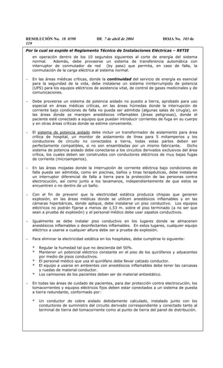 RESOLUCIÓN No. 18 0398 DE 7 de abril de 2004 HOJA No. 103 de
119
Por la cual se expide el Reglamento Técnico de Instalaciones Eléctricas – RETIE
en operación dentro de los 10 segundos siguientes al corte de energía del sistema
normal. Además, debe proveerse un sistema de transferencia automática con
interruptor de conmutador de red (by pass) que permita, en caso de falla, la
conmutación de la carga eléctrica al sistema normal.
− En las áreas médicas críticas, donde la continuidad del servicio de energía es esencial
para la seguridad de la vida, debe instalarse un sistema ininterrumpido de potencia
(UPS) para los equipos eléctricos de asistencia vital, de control de gases medicinales y de
comunicaciones.
− Debe proveerse un sistema de potencia aislado no puesto a tierra, aprobado para uso
especial en áreas médicas críticas, en las áreas húmedas donde la interrupción de
corriente bajo condiciones de falla no pueda ser admitida (algunas salas de cirugía), en
las áreas donde se manejen anestésicos inflamables (áreas peligrosas), donde el
paciente esté conectado a equipos que puedan introducir corrientes de fuga en su cuerpo
y en otras áreas críticas donde se estime conveniente.
− El sistema de potencia aislado debe incluir un transformador de aislamiento para área
crítica de hospital, un monitor de aislamiento de línea para 5 miliamperios y los
conductores de circuito no conectados a tierra, todas estas partes deben ser
perfectamente compatibles, si no son ensambladas por un mismo fabricante. Dicho
sistema de potencia aislado debe conectarse a los circuitos derivados exclusivos del área
crítica, los cuales deben ser construidos con conductores eléctricos de muy bajas fugas
de corriente (microamperios).
− En las áreas mojadas donde la interrupción de corriente eléctrica bajo condiciones de
falla pueda ser admitida, como en piscinas, baños y tinas terapéuticas, debe instalarse
un interruptor diferencial de falla a tierra para la protección de las personas contra
electrocución, así como junto a los lavamanos, independientemente de que estos se
encuentren o no dentro de un baño.
− Con el fin de prevenir que la electricidad estática produzca chispas que generen
explosión, en las áreas médicas donde se utilicen anestésicos inflamables y en las
cámaras hiperbáricas, donde aplique, debe instalarse un piso conductivo. Los equipos
eléctricos no podrán fijarse a menos de 1,53 m. sobre el piso terminado (a no ser que
sean a prueba de explosión) y el personal médico debe usar zapatos conductivos.
− Igualmente se debe instalar piso conductivo en los lugares donde se almacenen
anestésicos inflamables o desinfectantes inflamables. En estos lugares, cualquier equipo
eléctrico a usarse a cualquier altura debe ser a prueba de explosión.
− Para eliminar la electricidad estática en los hospitales, debe cumplirse lo siguiente:
* Regular la humedad tal que no descienda del 50%.
* Mantener un potencial eléctrico constante en el piso de los quirófanos y adyacentes
por medio de pisos conductivos.
* El personal médico que usa el quirófano debe llevar calzado conductor.
* El equipo a usarse en ambientes con anestésicos inflamables debe tener las carcasas
y ruedas de material conductor.
* Los camisones de los pacientes deben ser de material antiestático.
− En todas las áreas de cuidado de pacientes, para dar protección contra electrocución, los
tomacorrientes y equipos eléctricos fijos deben estar conectados a un sistema de puesta
a tierra redundante, conformado por:
* Un conductor de cobre aislado debidamente calculado, instalado junto con los
conductores de suministro del circuito derivado correspondiente y conectado tanto al
terminal de tierra del tomacorriente como al punto de tierra del panel de distribución.
 