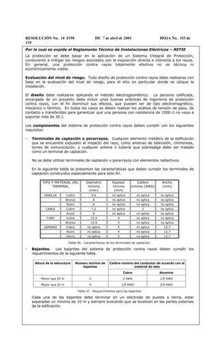 RESOLUCIÓN No. 18 0398 DE 7 de abril de 2004 HOJA No. 105 de
119
Por la cual se expide el Reglamento Técnico de Instalaciones Eléctricas – RETIE
La protección se debe basar en la aplicación de un Sistema Integral de Protección,
conducente a mitigar los riesgos asociados con la exposición directa e indirecta a los rayos.
En general, una protección contra rayos totalmente efectiva no es técnica ni
económicamente viable.
Evaluación del nivel de riesgo. Todo diseño de protección contra rayos debe realizarse con
base en la evaluación del nivel de riesgo, para el sitio en particular donde se ubique la
instalación.
El diseño debe realizarse aplicando el método electrogeométrico. La persona calificada,
encargada de un proyecto debe incluir unas buenas prácticas de ingeniería de protección
contra rayos, con el fin disminuir sus efectos, que pueden ser de tipo electromagnético,
mecánico o térmico. En todos los casos se deben realizar los análisis de tensión de paso, de
contacto y transferidas para garantizar que una persona con resistencia de 1000 Ω no vaya a
soportar más de 30 J.
Los componentes del sistema de protección contra rayos deben cumplir con los siguientes
requisitos:
− Terminales de captación o pararrayos. Cualquier elemento metálico de la edificación
que se encuentre expuesto al impacto del rayo, como antenas de televisión, chimeneas,
torres de comunicación, y cualquier antena o tubería que sobresalga debe ser tratado
como un terminal de captación.
No se debe utilizar terminales de captación o pararrayos con elementos radiactivos.
En la siguiente tabla se presentan las características que deben cumplir los terminales de
captación construidos especialmente para este fin.
TIPO Y MATERIAL DEL
TERMINAL
Diámetro
mínimo
(mm)
Espesor
mínimo
(mm)
Calibre
mínimo (AWG)
Ancho
(mm)
VARILLA Cobre 9,6 no aplica no aplica no aplica
Bronce 8 no aplica no aplica no aplica
Acero 8 no aplica no aplica no aplica
CABLE Cobre 7,2 no aplica 2 no aplica
Acero 8 no aplica no aplica no aplica
TUBO Cobre 15,9 4 no aplica no aplica
Bronce 15,9 4 no aplica no aplica
LÁMINAS Cobre no aplica 4 no aplica 12,7
Acero no aplica 4 no aplica 12,7
Hierro no aplica 5 no aplica 12,7
Tabla 46. Características de los terminales de captación.
− Bajantes. Las bajantes del sistema de protección contra rayos deben cumplir los
requerimientos de la siguiente tabla.
Calibre mínimo del conductor de acuerdo con el
material de este
Altura de la estructura Número mínimo de
bajantes
Cobre Aluminio
Menor que 25 m 2 2 AWG 1/0 AWG
Mayor que 25 m 4 1/0 AWG 2/0 AWG
Tabla 47. Requerimientos para las bajantes.
Cada una de las bajantes debe terminar en un electrodo de puesta a tierra, estar
separadas un mínimo de 10 m y siempre buscando que se localicen en las partes externas
de la edificación.
 