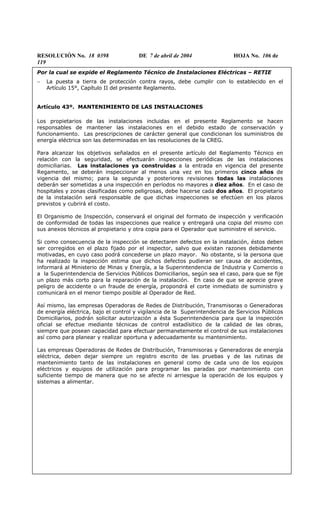 RESOLUCIÓN No. 18 0398 DE 7 de abril de 2004 HOJA No. 106 de
119
Por la cual se expide el Reglamento Técnico de Instalaciones Eléctricas – RETIE
− La puesta a tierra de protección contra rayos, debe cumplir con lo establecido en el
Artículo 15°, Capítulo II del presente Reglamento.
Artículo 43º. MANTENIMIENTO DE LAS INSTALACIONES
Los propietarios de las instalaciones incluidas en el presente Reglamento se hacen
responsables de mantener las instalaciones en el debido estado de conservación y
funcionamiento. Las prescripciones de carácter general que condicionan los suministros de
energía eléctrica son las determinadas en las resoluciones de la CREG.
Para alcanzar los objetivos señalados en el presente artículo del Reglamento Técnico en
relación con la seguridad, se efectuarán inspecciones periódicas de las instalaciones
domiciliarias. Las instalaciones ya construidas a la entrada en vigencia del presente
Regamento, se deberán inspeccionar al menos una vez en los primeros cinco años de
vigencia del mismo; para la segunda y posteriores revisiones todas las instalaciones
deberán ser sometidas a una inspección en períodos no mayores a diez años. En el caso de
hospitales y zonas clasificadas como peligrosas, debe hacerse cada dos años. El propietario
de la instalación será responsable de que dichas inspecciones se efectúen en los plazos
previstos y cubrirá el costo.
El Organismo de Inspección, conservará el original del formato de inspección y verificación
de conformidad de todas las inspecciones que realice y entregará una copia del mismo con
sus anexos técnicos al propietario y otra copia para el Operador que suministre el servicio.
Si como consecuencia de la inspección se detectaren defectos en la instalación, éstos deben
ser corregidos en el plazo fijado por el inspector, salvo que existan razones debidamente
motivadas, en cuyo caso podrá concederse un plazo mayor. No obstante, si la persona que
ha realizado la inspección estima que dichos defectos pudieran ser causa de accidentes,
informará al Ministerio de Minas y Energía, a la Superintendencia de Industria y Comercio o
a la Superintendencia de Servicios Públicos Domiciliarios, según sea el caso, para que se fije
un plazo más corto para la reparación de la instalación. En caso de que se aprecie grave
peligro de accidente o un fraude de energía, propondrá el corte inmediato de suministro y
comunicará en el menor tiempo posible al Operador de Red.
Así mismo, las empresas Operadoras de Redes de Distribución, Transmisoras o Generadoras
de energía eléctrica, bajo el control y vigilancia de la Superintendencia de Servicios Públicos
Domiciliarios, podrán solicitar autorización a ésta Superintendencia para que la inspección
oficial se efectue mediante técnicas de control estadísitico de la calidad de las obras,
siempre que posean capacidad para efectuar permanetemente el control de sus instalaciones
así como para planear y realizar oportuna y adecuadamente su mantenimiento.
Las empresas Operadoras de Redes de Distribución, Transmisoras y Generadoras de energía
eléctrica, deben dejar siempre un registro escrito de las pruebas y de las rutinas de
mantenimiento tanto de las instalaciones en general como de cada uno de los equipos
eléctricos y equipos de utilización para programar las paradas por mantenimiento con
suficiente tiempo de manera que no se afecte ni arriesgue la operación de los equipos y
sistemas a alimentar.
 