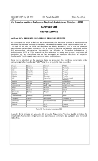 RESOLUCIÓN No. 18 0398 DE 7 de abril de 2004 HOJA No. 107 de
119
Por la cual se expide el Reglamento Técnico de Instalaciones Eléctricas – RETIE
CAPÍTULO VIII
PROHIBICIONES
Artículo 44º. RESIDUOS NUCLEARES Y DESECHOS TÓXICOS
En consideración a que el Artículo 81 de la Constitución Nacional, prohíbe la introducción al
territorio nacional de residuos nucleares y de desechos tóxicos y que según la resolución No.
189 del 15 de julio de 1994 del Ministerio de Medio Ambiente, por la cual se dictaron
regulaciones para impedir la introducción al territorio nacional de residuos peligrosos, como
los compuestos halogenados, incluyendo los Bifenilos y Terfenilos Policlorados y
Polibromados (PCB y PCT), además de los Asbestos en todas sus formas, incluyendo el
Amianto; por ser materiales que se han empleado en equipos eléctricos, el presente
Reglamento Técnico avala expresamente estas prohibiciones.
Para mayor claridad, en la siguiente tabla se presentan los nombres comerciales más
comunes para las mezclas de PCB (*Askarel es el término más conocido):
Aceclor Clophen Geksol P-926
Arubren Chlorinol Hivar Phenoclor
ALC Clorphen Hydol Pydraul
Apirolio Chlorofen Hyvol Pyralene
Arochlor Disconon Inclor Pyranol
Asbestol Diaclor Inerteen Pyroclor
ASK DK Kanechlor Polychlorinated
Biphenyl
Askarel* Dykanol Kennechlor Santotherm
Adkarel EEC-18 Magvar Saf-T-Kuhl
Capacitor 21 Dialor MCS 1489 Santovac 1 and 2
Bakola Delor Montar Sovtol
Biclor Eucarel Monter Solvol
Chlorinated
Biphenyl
Elemex Nepolin S-42
Chlorobiphenyl Fenchlor Nitrosovol Sovol
Chlorextol Geksol No-Flamol Therminol FR
Chlorinated
Diphenyl
Hivar Líquido inflamable Trichlorodiphenyl
Duconol P-53 Turbinol
PCB Siclonyl
Tabla 48. Nombres comerciales de PCB
A partir de la entrada en vigencia del presente Reglamento Técnico, queda prohibida la
instalación, fabricación e importación de pararrayos o terminales de captación con material
radiactivo.
 
