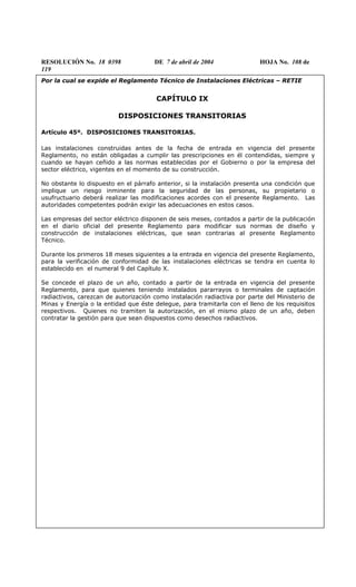 RESOLUCIÓN No. 18 0398 DE 7 de abril de 2004 HOJA No. 108 de
119
Por la cual se expide el Reglamento Técnico de Instalaciones Eléctricas – RETIE
CAPÍTULO IX
DISPOSICIONES TRANSITORIAS
Artículo 45º. DISPOSICIONES TRANSITORIAS.
Las instalaciones construidas antes de la fecha de entrada en vigencia del presente
Reglamento, no están obligadas a cumplir las prescripciones en él contendidas, siempre y
cuando se hayan ceñido a las normas establecidas por el Gobierno o por la empresa del
sector eléctrico, vigentes en el momento de su construcción.
No obstante lo dispuesto en el párrafo anterior, si la instalación presenta una condición que
implique un riesgo inminente para la seguridad de las personas, su propietario o
usufructuario deberá realizar las modificaciones acordes con el presente Reglamento. Las
autoridades competentes podrán exigir las adecuaciones en estos casos.
Las empresas del sector eléctrico disponen de seis meses, contados a partir de la publicación
en el diario oficial del presente Reglamento para modificar sus normas de diseño y
construcción de instalaciones eléctricas, que sean contrarias al presente Reglamento
Técnico.
Durante los primeros 18 meses siguientes a la entrada en vigencia del presente Reglamento,
para la verificación de conformidad de las instalaciones eléctricas se tendra en cuenta lo
establecido en el numeral 9 del Capítulo X.
Se concede el plazo de un año, contado a partir de la entrada en vigencia del presente
Reglamento, para que quienes teniendo instalados pararrayos o terminales de captación
radiactivos, carezcan de autorización como instalación radiactiva por parte del Ministerio de
Minas y Energía o la entidad que éste delegue, para tramitarla con el lleno de los requisitos
respectivos. Quienes no tramiten la autorización, en el mismo plazo de un año, deben
contratar la gestión para que sean dispuestos como desechos radiactivos.
 