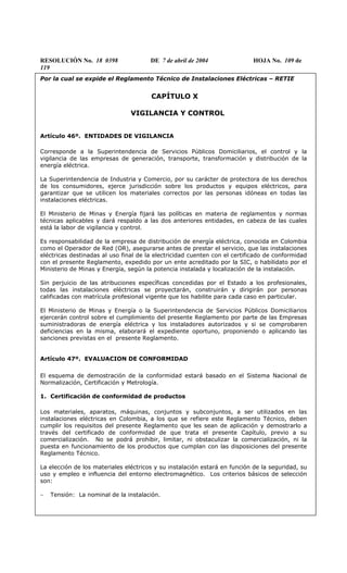 RESOLUCIÓN No. 18 0398 DE 7 de abril de 2004 HOJA No. 109 de
119
Por la cual se expide el Reglamento Técnico de Instalaciones Eléctricas – RETIE
CAPÍTULO X
VIGILANCIA Y CONTROL
Artículo 46º. ENTIDADES DE VIGILANCIA
Corresponde a la Superintendencia de Servicios Públicos Domiciliarios, el control y la
vigilancia de las empresas de generación, transporte, transformación y distribución de la
energía eléctrica.
La Superintendencia de Industria y Comercio, por su carácter de protectora de los derechos
de los consumidores, ejerce jurisdicción sobre los productos y equipos eléctricos, para
garantizar que se utilicen los materiales correctos por las personas idóneas en todas las
instalaciones eléctricas.
El Ministerio de Minas y Energía fijará las políticas en materia de reglamentos y normas
técnicas aplicables y dará respaldo a las dos anteriores entidades, en cabeza de las cuales
está la labor de vigilancia y control.
Es responsabilidad de la empresa de distribución de energía eléctrica, conocida en Colombia
como el Operador de Red (OR), asegurarse antes de prestar el servicio, que las instalaciones
eléctricas destinadas al uso final de la electricidad cuenten con el certificado de conformidad
con el presente Reglamento, expedido por un ente acreditado por la SIC, o habilidato por el
Ministerio de Minas y Energía, según la potencia instalada y localización de la instalación.
Sin perjuicio de las atribuciones específicas concedidas por el Estado a los profesionales,
todas las instalaciones eléctricas se proyectarán, construirán y dirigirán por personas
calificadas con matrícula profesional vigente que los habilite para cada caso en particular.
El Ministerio de Minas y Energía o la Superintendencia de Servicios Públicos Domiciliarios
ejercerán control sobre el cumplimiento del presente Reglamento por parte de las Empresas
suministradoras de energía eléctrica y los instaladores autorizados y si se comprobaren
deficiencias en la misma, elaborará el expediente oportuno, proponiendo o aplicando las
sanciones previstas en el presente Reglamento.
Artículo 47º. EVALUACION DE CONFORMIDAD
El esquema de demostración de la conformidad estará basado en el Sistema Nacional de
Normalización, Certificación y Metrología.
1. Certificación de conformidad de productos
Los materiales, aparatos, máquinas, conjuntos y subconjuntos, a ser utilizados en las
instalaciones eléctricas en Colombia, a los que se refiere este Reglamento Técnico, deben
cumplir los requisitos del presente Reglamento que les sean de aplicación y demostrarlo a
través del certificado de conformidad de que trata el presente Capítulo, previo a su
comercialización. No se podrá prohibir, limitar, ni obstaculizar la comercialización, ni la
puesta en funcionamiento de los productos que cumplan con las disposiciones del presente
Reglamento Técnico.
La elección de los materiales eléctricos y su instalación estará en función de la seguridad, su
uso y empleo e influencia del entorno electromagnético. Los criterios básicos de selección
son:
− Tensión: La nominal de la instalación.
 