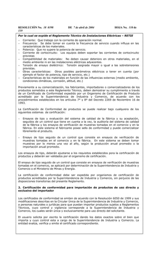 RESOLUCIÓN No. 18 0398 DE 7 de abril de 2004 HOJA No. 110 de
119
Por la cual se expide el Reglamento Técnico de Instalaciones Eléctricas – RETIE
− Corriente: Que trabaje con la corriente de operación normal.
− Frecuencia: Se debe tomar en cuenta la frecuencia de servicio cuando influya en las
características de los materiales.
− Potencia: Que no supere la potencia de servicio.
− Corriente de cortocircuito: Los equipos deben soportar las corrientes de cortocircuito
previstas
− Compatibilidad de materiales: No deben causar deterioro en otros materiales, en el
medio ambiente ni en las instalaciones eléctricas adyacentes.
− Tensión de ensayo dieléctrico: Tensión asignada mayor o igual a las sobretensiones
previstas.
− Otras características: Otros posibles parámetros eléctricos a tener en cuenta (por
ejemplo el factor de potencia, tipo de servicio, etc.)
− Características de los materiales en función de las influencias externas (medio ambiente,
condiciones climáticas, corrosión, altitud, etc.)
Previamente a su comercialización, los fabricantes, importadores o comercializadores de los
productos sometidos a este Reglamento Técnico, deben demostrar su cumplimiento a través
de un Certificado de Conformidad expedido por un Organismo de Certificación de Producto
acreditado por la Superintendencia de Industria y Comercio, de acuerdo con los
procedimientos establecidos en los artículos 7° y 8º del Decreto 2269 de Noviembre 16 de
1993.
La Certificación de Conformidad de productos se puede realizar bajo cualquiera de los
siguientes sistemas de certificación:
− Ensayos de tipo y evaluación del sistema de calidad de la fábrica y su aceptación,
seguidos de un control que tiene en cuenta a la vez, la auditoría del sistema de calidad
de la fábrica y los ensayos de verificación de muestras tomadas en el comercio y en la
fábrica. En este sistema el fabricante posee sello de conformidad y puede comercializar
libremente el producto.
− Ensayo de tipo seguido de un control que consiste en ensayos de verificación de
muestras tomadas en el comercio y en la fábrica. En este sistema se deben tomar
muestras por lo menos una vez al año, según la producción anual promedio o la
importación anual promedio.
Los ensayos de tipo, deberán ajustarse a los requisitos establecidos pora la certificación de
productos y deberán ser validados por el organismo de certificación.
El ensayo de tipo seguido de un control que consiste en ensayos de verificación de muestras
tomadas en el comercio, se aplicará por determinación de la Superintendencia de Industria y
Comercio o el Ministerio de Minas y Energía.
La certificación de conformidad debe ser expedida por organismos de certificación de
productos acreditados por la Superintendencia de Industria y Comercio, sin perjuicio de las
disposiciones transitorias del presente Reglamento.
2. Certificación de conformidad para importación de productos de uso directo y
exclusivo del importador
Los certificados de conformidad se emiten de acuerdo con la Resolución 6050 de 1999 y sus
modificaciones descritas en la Circular Única de la Superintendencia de Industria y Comercio,
a personas naturales o jurídicas para que puedan importar productos sujetos a Reglamentos
Técnicos, cuyo control y vigilancia corresponde a la Superintendencia de Industria y
Comercio, los cuales serán única y exclusivamente para uso directo del solicitante.
El usuario solicita por escrito la certificación dando los datos exactos sobre el bien que
importa y cuyo control esta a cargo de la Superintendencia de Industria y Comercio. La
entidad evalúa, verifica y emite el certificado correspondiente.
 