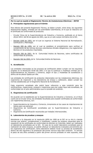 RESOLUCIÓN No. 18 0398 DE 7 de abril de 2004 HOJA No. 111 de
119
Por la cual se expide el Reglamento Técnico de Instalaciones Eléctricas – RETIE
3. Principales regulaciones para el trámite
Para efectos del presente Reglamento Técnico, se deben cumplir, entre otras, las siguientes
disposiciones legales, emitidas por las autoridades Colombianas, en lo que se relaciona con
el certificado de conformidad de productos:
− Circular Única de la Superintendencia de Industria y Comercio, publicada en el diario
oficial 44511 del 06 de agosto de 2001, que es un solo cuerpo normativo de la SIC.
− Decreto 2269 de 1993, por el cual se organiza el Sistema Nacional de Normalización,
Certificación y Metrología.
− Decreto 300 de 1995, por el cual se establece el procedimiento para verificar el
cumplimiento de las normas técnicas colombianas oficiales obligatorias y los reglamentos
técnicos en los productos importados.
− Decisión 506 de 2001, de la Comunidad Andina de Naciones, sobre certificados de
conformidad de producto.
− Decisión 562 de 2003, de la Comunidad Andina de Naciones.
4. Acreditación
Las entidades interesadas en los procesos de certificación deben cumplir con los requisitos
exigidos en la Resolución 8728 del 2001 o la que la sustituya o modifique emitida por la
Superintendencia de Industria y Comercio, según el tipo y modalidad de acreditación y
dentro de los plazos fijados por ella.
Las entidades de certificación de productos relacionados con las instalaciones eléctricas, los
organismos de inspección y los laboratorios de ensayo y calibración, deben cumplir las
normas establecidas por el Organismo Nacional de Acreditación.
Cada organismo acreditado sólo podrá hacer referencia a esta condición para las
certificaciones, inspecciones, ensayos o mediciones para las cuales haya sido acreditado, de
conformidad con el acto administrativo que le concede tal condición.
5. Organismos de certificación
De acuerdo con lo establecido por la Superintendencia de Industria y Comercio, en el título
cuarto de la Circular Única, las entidades facultadas para expedir certificados de conformidad
con reglamentos técnicos, son:
Superintendencia de Industria y Comercio, únicamente en los casos de importaciones de
bienes para uso personal.
Organismos de Certificación acreditados por la Superintendencia de Industria y
Comercio.
Organismos de Certificación reconocidos por tratados internacionales.
6. Laboratorios de pruebas y ensayos
Atendiendo a lo dispuesto en la resolución 6050 de 1999 de la SIC en su Art.4 y demás
normas que aclaren, complementen o modifiquen, cuando los ensayos requeridos para la
expedición de los certificados de conformidad se efectúen en Colombia, deben ser realizados
en laboratorios acreditados por la SIC. En caso de no existir laboratorio acreditado para la
realización de estos ensayos, se podrán efectuar en laboratorios evaluados previamente por
los organismos de certificación; dicho laboratorio deberá iniciar su proceso de acreditación
dentro del año siguiente a la prestación del primer servicio bajo ésta condición. Si vencido
el plazo de dos años contados a partir del primer servicio prestado en este supuesto, este
 