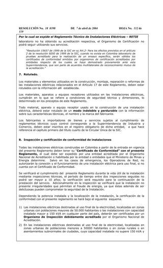 RESOLUCIÓN No. 18 0398 DE 7 de abril de 2004 HOJA No. 112 de
119
Por la cual se expide el Reglamento Técnico de Instalaciones Eléctricas – RETIE
laboratorio no ha obtenido su acreditación respectiva, el Organismo de Certificación no
podrá seguir utilizando sus servicios.
“Resolución 15657 de 1999 de la SIC en su Art.2- Para los efectos previstos en el artículo
2 de la resolución 6050 de 1999 de la SIC, cuando no exista en Colombia laboratorio de
pruebas acreditado para la realización de un ensayo específico, serán válidos los
certificados de conformidad emitidos por organismos de certificación acreditados por
entidades respecto de los cuales se haya demostrado previamente ante esta
Superintendencia, que son parte de acuerdos multilaterales de reconocimiento mutuo de
la acreditación.”
7. Rotulado.
Los materiales y elementos utilizados en la construcción, montaje, reparación o reformas de
las instalaciones eléctricas relacionados en el Artículo 17 de este Reglamento, deben estar
rotulados con la información allí establecida.
Los materiales, aparatos y equipos receptores utilizados en las instalaciones eléctricas,
cumplirán en lo que se refiere a condiciones de seguridad técnica y dimensiones, lo
determinado en los preceptos de este Reglamento.
Todo material, aparato o equipo receptor usado en la construcción de una instalación
eléctrica, deberá estar rotulado de un modo indeleble y perdurable con la información
sobre sus características técnicas, el nombre y la marca del fabricante.
Los fabricantes e importadores de bienes y servicios sujetos al cumplimiento de
reglamentos técnicos cuyo control corresponde a la Superintendencia de Industria y
Comercio, deben estar inscritos en el registro obligatorio de dicha entidad, a que hace
referencia el capítulo primero del título cuarto de la Circular Única de la SIC.
8. Inspección y certificación de conformidad de instalaciones
Todas las instalaciones eléctricas construidas en Colombia a partir de la entrada en vigencia
del presente Reglamento deben tener su “Certificado de Conformidad” con el presente
Reglamento, el cual debe ser expedido por una entidad acreditada por el Organismo
Nacional de Acreditación o habilitada por la entidad o entidades que el Ministerio de Minas y
Energía determine. Salvo en los casos de emergencia, los Operadores de Red, no
autorizarán la conexión y el funcionamiento de una instalación eléctrica para uso final, si no
cuenta con el Certificado de Conformidad.
Se verificará el cumplimiento del presente Reglamento durante la vida útil de la instalación
mediante inspecciones técnicas, el período de tiempo entre dos inspecciones seguidas no
podrá ser mayor a 10 años; la verificación será requisito para la continuación de la
prestación del servicio. Adicionalmente en la inspección se verificará que la instalación no
presente irregularidades que pérmitan el fraude de energía, ya que éstas además de ser
delictuosas pueden comprometer la seguridad de la Instalación.
Dependiendo la potencia instalada y la localización de la instalación, la certificación de la
conformidad con el presente reglamento se hará bajo el siguiente esquema.
1) Las instalaciones eléctricas destinadas al uso final de la electricidad, localizadas en zonas
urbanas con poblaciones mayores de 50.000 habitantes o las instalaciones con capacidad
instalada mayor a 150 kVA en cualquier parte del país, deberán ser certificadas por un
Organismo de Inspección debidamente acreditado por el Organismo Nacional de
Acreditación.
2) En las instalaciones eléctricas destinadas al uso final de la electricidad, localizadas en
zonas urbanas de poblaciones menores a 50000 habitantes o en zonas rurales o en
asentamientos subnormales de ciudades, cuya capacidad instalada no supere 150 kVA y
 