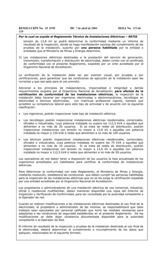 RESOLUCIÓN No. 18 0398 DE 7 de abril de 2004 HOJA No. 113 de
119
Por la cual se expide el Reglamento Técnico de Instalaciones Eléctricas – RETIE
tensión de 13,8 kV se podrá determinar la conformidad mediante un informe de
resultado de la inspección, donde se haga manifestación expresa del cumplimiento de las
pruebas de la instalación, suscrito por una persona habilitada por la entidad o
entidades que el Ministerio de Minas y Energía determine.
3) Las instalaciones eléctricas destinadas a la prestación del servicio de generación,
transmisión, transformación y distribución de electricidad, deben contar con el certificado
de conformidad con el presente Reglamento, expedido por un ente acreditado por el
Organismo Nacional de Acreditación.
La verificación de la instalación debe ser por examen visual, por pruebas o por
certificaciones, para garantizar que las condiciones de ejecución de la instalación sean las
correctas y que sea apta para el uso previsto.
Adicional a los principios de independencia, imparcialidad e integridad y demás
requerimientos exigidos por el Organismo Nacional de Acreditación, para efectos de la
certificación de conformidad de las instalaciones eléctricas, la inspección de la
instalación debe hacerse por ingenieros electricistas o electromecánicos, tecnólogos en
electricidad o técnicos electricistas, con matrícula profesional vigente, siempre que
acrediten su competencia laboral para este tipo de actividad y de acuerdo con la siguiente
clasificación:
• Los ingenieros, podrán inspeccionar todo tipo de instalación eléctrica.
• Los tecnólogos podrán inspeccionar instalaciones eléctricas residenciales, comerciales,
oficiales o industriales, cuya potencia instalada no supere los 112,5 kVA o aquellas que
alimenten a no más de 20 usuarios. Si se trata de redes de distribución, podrán
inspeccionar instalaciones con tensión no mayor a 13,8 kV o aquellas con potencia
instalada no mayor a 150 kVA ó redes que alimenten a no más de 100 usuarios.
• Los técnicos podrán inspeccionar instalaciones eléctricas residenciales, comerciales,
oficiales o industriales, cuya potencia instalada no supere los 75 kVA o aquellas que
alimenten a no más de 10 usuarios. Si se trata de redes de distribución, podrán
inspeccionar instalaciones con tensión no mayor a 13,8 kV o aquellas con potencia
instalada no mayor a 112,5 kVA ó redes que alimenten a no más de 50 usuarios.
Los operadores de red deben tener a disposición de los usuarios la lista actualizada de los
organismos acreditados y/o habilitados para certificar la conformidad de instalaciones
eléctricas.
Para determinar la conformidad con este Reglamento, el Ministerio de Minas y Energía,
mediante resolución, establecerá las condiciones que deben cumplir las personas habilitadas
para la inspección de las instalaciones eléctricas que no se les exige la certificación expedida
por una entidad acreditada por el Organismo Nacional de Acreditación.
Los propietarios o administradores de una instalación eléctrica de uso comercial, industrial,
oficial o residencial multifamiliar, deben mantener disponible una copia del Informe de
Inspección y Verificación de Conformidad, para ser consultado por la autoridad competente o
el Operador de red.
Cuando se realicen modificaciones a las instalaciones eléctricas destinadas al uso final de la
electricidad, el propietario o administrador de las mismas, se responsabilizará que tales
trabajos sean ejecutados por personal calificado que tome las medidas necesarias para
adaptarlas a las condiciones de seguridad establecidas en el presente Reglamento. De las
modificaciones se debe dejar constancia documentada disponible para la autoridad
competente o el Operador de Red.
El informe de resultado de la inspección y pruebas de la instalación destinada al uso final de
la electricidad, deberá determinar el cumplimiento o incumplimiento de los datos que
apliquen, relacionados en el siguiente formato.
 