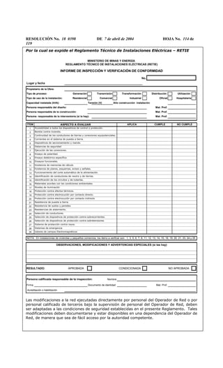 RESOLUCIÓN No. 18 0398 DE 7 de abril de 2004 HOJA No. 114 de
119
Por la cual se expide el Reglamento Técnico de Instalaciones Eléctricas – RETIE
No.
Lugar y fecha
Propietario de la Obra:
Tipo de proceso: Generación Transmisión Transformación Distribución Utilización
Tipo de uso de la instalación: Residencial Comercial Industrial Oficial Hospitalaria
Capacidad instalada (kVA): Tensión (V) Año construcción instalación
Persona responsable del diseño: Mat. Prof.
Persona responsable de la construcción: Mat. Prof.
Persona responsable de la interventoría (si la hay): Mat. Prof.
ÍTEM
1
2
3
4
5
6
7
8
9
10
11
12
13
14
15
16
17
18
19
20
21
22
23
24
25
26
27
28
29
RESULTADO: APROBADA CONDICIONADA NO APROBADA
Persona calificada responsable de la inspección: Nombre
Firma Documento de identidad Mat. Prof.
Acreditación o habilitación
OBSERVACIONES, MODIFICACIONES Y ADVERTENCIAS ESPECIALES (si las hay)
Ensayo dieléctrico específico.
Ensayos funcionales.
Existencia de memorias de cálculo
Existencia de planos, esquemas, avisos y señales.
Ensayo de polaridad.
Materiales acordes con las condiciones ambientales.
Niveles de iluminación
Protección contra efectos térmicos.
Protección contra electrocución por contacto directo.
INFORME DE INSPECCIÓN Y VERIFICACIÓN DE CONFORMIDAD
Identificación de los circuitos y de tuberías.
Distancias de seguridad
Ejecución de las conexiones.
ASPECTO A EVALUAR
Accesibilidad a todos los dispositivos de control y protección.
Valores de campos Electromagnéticos
APLICA
Resistencia de puesta a tierra.
Resistencia de suelos y paredes.
Selección de dispositivos de protección contra sobrecorrientes.
Sistemas de emergencia
Funcionamiento del corte automático de la alimentación.
Identificación de conductores de neutro y de tierras.
Resistencias de aislamiento.
Selección de conductores.
Protección contra electrocución por contacto indirecto
Selección de dispositivos de protección contra sobretensiones
i iSistema de protección contra rayos.
Bomba contra incendio.
Continuidad de los conductores de tierras y conexiones equipotenciales.
Corrientes en el sistema de puesta a tierra.
Dispositivos de seccionamiento y mando.
CUMPLE NO CUMPLE
NOTA: En instalaciones de viviendas y pequeños comercios, los items a verificar son: 1, 3, 5, 6, 7, 8, 11, 12, 13, 14, 15, 16, 19, 20, 21, 23, 24 y 25
MINISTERIO DE MINAS Y ENERGÍA
REGLAMENTO TÉCNICO DE INSTALACIONES ELÉCTRICAS (RETIE)
Las modificaciones a la red ejecutadas directamente por personal del Operador de Red o por
personal calificado de terceros bajo la supervisión de personal del Operador de Red, deben
ser adaptadas a las condiciones de seguridad establecidas en el presente Reglamento. Tales
modificaciones deben documentarse y estar disponibles en una dependencia del Operador de
Red, de manera que sea de fácil acceso por la autoridad competente.
 