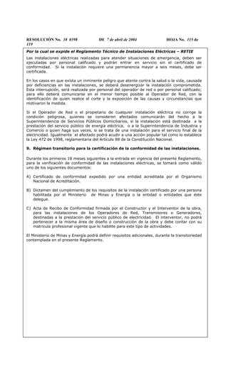 RESOLUCIÓN No. 18 0398 DE 7 de abril de 2004 HOJA No. 115 de
119
Por la cual se expide el Reglamento Técnico de Instalaciones Eléctricas – RETIE
Las instalaciones eléctricas realizadas para atender situaciones de emergencia, deben ser
ejecutadas por personal calificado y podrán entrar en servicio sin el certificado de
conformidad. Si la instalación requiere una permanencia mayor a seis meses, debe ser
certificada.
En los casos en que exista un inminente peligro que atente contra la salud o la vida, causada
por deficiencias en las instalaciones, se deberá desenergizar la instalación comprometida.
Esta interrupción, será realizada por personal del operador de red o por personal calificado;
para ello deberá comunicarse en el menor tiempo posible al Operador de Red, con la
identificación de quien realice el corte y la exposición de las causas y circunstancias que
motivaron la medida.
Si el Operador de Red o el propietario de cualquier instalación eléctrica no corrige la
condición peligrosa, quienes se consideren afectados comunicarán del hecho a la
Superintendencia de Servicios Públicos Domiciliarios, si la instalación está destinada a la
prestación del servicio público de energía eléctrica, o a la Superintendencia de Industria y
Comercio o quien haga sus veces, si se trata de una instalación para el servicio final de la
electricidad. Igualmente el afectado podrá acudir a una acción popular tal como lo establece
la Ley 472 de 1998, reglamentaria del Artículo 88 de la Constitución Nacional.
9. Régimen transitorio para la certificación de la conformidad de las instalaciones.
Durante los primeros 18 meses siguientes a la entrada en vigencia del presente Reglamento,
para la verificación de conformidad de las instalaciones eléctricas, se tomará como válido
uno de los siguientes documentos:
A) Certificado de conformidad expedido por una entidad acreditada por el Organismo
Nacional de Acreditación.
B) Dictamen del cumplimiento de los requisitos de la instalación certificado por una persona
habilitada por el Ministerio de Minas y Energía o la entidad o entidades que éste
delegue.
C) Acta de Recibo de Conformidad firmada por el Constructor y el Interventor de la obra,
para las instalaciones de los Operadores de Red, Transmisores o Generadores,
destinadas a la prestación del servicio público de electricidad. El interventor, no podrá
pertenecer a la misma área de diseño o construcción de la obra y debe contar con su
matricula profesional vigente que lo habilite para este tipo de actividades.
El Ministerio de Minas y Energía podrá definir requisitos adicionales, durante la transitoriedad
contemplada en el presente Reglamento.
 