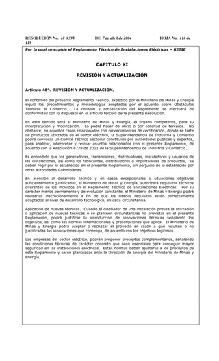 RESOLUCIÓN No. 18 0398 DE 7 de abril de 2004 HOJA No. 116 de
119
Por la cual se expide el Reglamento Técnico de Instalaciones Eléctricas – RETIE
CAPÍTULO XI
REVISIÓN Y ACTUALIZACIÓN
Artículo 48º. REVISIÓN Y ACTUALIZACIÓN.
El contenido del presente Reglamento Técnico, expedido por el Ministerio de Minas y Energía
siguió los procedimientos y metodologías aceptados por el acuerdo sobre Obstáculos
Técnicos al Comercio. La revisión y actualización del Reglamento se efectuará de
conformidad con lo dispuesto en el artículo tercero de la presente Resolución.
En este sentido será el Ministerio de Minas y Energía, el órgano competente, para su
interpretación y modificación. Lo podrá hacer de oficio o por solicitud de terceros. No
obstante, en aquellos casos relacionados con procedimientos de certificación, donde se trate
de productos utilizados en el sector eléctrico, la Superintendencia de Industria y Comercio
podrá convocar un Comité Técnico Sectorial constituido por autoridades públicas y expertos,
para analizar, interpretar y revisar asuntos relacionados con el presente Reglamento, de
acuerdo con la Resolución 8728 de 2001 de la Superintendencia de Industria y Comercio.
Es entendido que los generadores, transmisores, distribuidores, instaladores y usuarios de
las instalaciones, así como los fabricantes, distribuidores o importadores de productos, se
deben regir por lo establecido en el presente Reglamento, sin perjuicio de lo establecido por
otras autoridades Colombianas.
En atención al desarrollo técnico y en casos excepcionales o situaciones objetivas
suficientemente justificadas, el Ministerio de Minas y Energía, autorizará requisitos técnicos
diferentes de los incluidos en el Reglamento Técnico de Instalaciones Eléctricas. Por su
carácter menos permanente y de evolución constante, el Ministerio de Minas y Energía podrá
revisarlas discrecionalmente a fin de que los citados requisitos estén perfectamente
adaptados al nivel de desarrollo tecnológico, en cada circunstancia.
Aplicación de nuevas técnicas. Cuando el diseñador de una instalación prevea la utilización
o aplicación de nuevas técnicas o se planteen circunstancias no previstas en el presente
Reglamento, podrá justificar la introducción de innovaciones técnicas señalando los
objetivos, así como las normas internacionales y prescripciones que aplica. El Ministerio de
Minas y Energía podrá aceptar o rechazar el proyecto en razón a que resulten o no
justificadas las innovaciones que contenga, de acuerdo con los objetivos legítimos.
Las empresas del sector eléctrico, podrán proponer preceptos complementarios, señalando
las condiciones técnicas de carácter concreto que sean esenciales para conseguir mayor
seguridad en las instalaciones eléctricas. Estas normas deben ajustarse a los preceptos de
este Reglamento y serán planteadas ante la Dirección de Energía del Ministerio de Minas y
Energía.
 