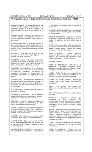 RESOLUCIÓN No. 18 0398 DE 7 de abril de 2004 HOJA No. 9 de 119
Por la cual se expide el Reglamento Técnico de Instalaciones Eléctricas – RETIE
ACABADO BLANCO: Se aplica al bulbo de una
bombilla que ha recibido un tratamiento en la
superficie interior y que le confiere una
coloración blanca y una mayor difusión de la
luz.
ACABADO CLARO: Se aplica al bulbo de una
bombilla incolora y transparente que no ha
recibido tratamiento adicional para cambiar su
apariencia.
ACABADO ESMERILADO: Se aplica al bulbo de
una bombilla que ha recibido un tratamiento en
la superficie interior para lograr una mayor
difusión de luz sin pérdida apreciable de flujo
luminoso.
ACCESIBLE: Que está al alcance de una
persona, sin valerse de medio alguno y sin
barreras físicas de por medio.
ACCIDENTE: Evento no deseado, incluidos los
descuidos y las fallas de equipos, que da por
resultado la muerte, una lesión personal, un
daño a la propiedad o deterioro ambiental.
ACOMETIDA: Derivación de la red local del
servicio respectivo, que llega hasta el registro
de corte del inmueble. En edificios de
propiedad horizontal o condominios, la
acometida llega hasta el registro de corte
general.
ACREDITACIÓN: Procedimiento mediante el
cual se reconoce la competencia técnica y la
idoneidad de organismos de certificación e
inspección, así como laboratorios de ensayo y
de metrología.
ACTO INSEGURO: Violación de una norma de
seguridad ya definida.
AISLAMIENTO FUNCIONAL: Es el necesario
para el funcionamiento normal de un aparato y
la protección contra contactos directos.
AISLADOR: Elemento aislante diseñado de tal
forma que soporte un conductor y lo separe
eléctricamente de otros conductores.
AISLANTE: Material que impide la propagación
de algún fenómeno o agente físico. Material de
tan baja conductividad eléctrica, que puede ser
utilizado como no conductor.
ALAMBRE: Hilo o filamento de metal, trefilado
o laminado, para conducir corriente eléctrica.
ALAMBRE DURO: Aquel que ha sido trefilado
en frío hasta su tamaño final, de manera que
se acerque a la máxima resistencia a la
tracción obtenible.
ALAMBRE SUAVE O BLANDO: Aquel que ha
sido trefilado o laminado hasta su tamaño final
y que luego es recocido para aumentar la
elongación.
AMBIENTE ELECTROMAGNÉTICO: La totalidad
de los fenómenos electromagnéticos existentes
en un sitio dado.
ANÁLISIS DE RIESGOS: Conjunto de técnicas
para definir, clasificar y evaluar los factores de
riesgo y la adopción de las medidas para su
control.
APOYO: Nombre genérico dado al dispositivo
de soporte de conductores y aisladores de las
líneas o redes aéreas. Pueden ser postes,
torres u otro tipo de estructuras.
ARCO ELÉCTRICO: Canal conductivo
ocasionado por el paso de una gran carga
eléctrica, que produce gas caliente de baja
resistencia eléctrica y un haz luminoso.
ASKAREL: Ver PCB
AVISO DE SEGURIDAD: Advertencia de
prevención o actuación, fácilmente visible,
utilizada con el propósito de informar, exigir,
restringir o prohibir una actuación.
BALIZA: Señal fija de aeronavegación, que
permite la visión diurna o nocturna de un
conductor de fase o del cable de guarda.
BATERIA DE ACUMULADORES: Equipo que
contiene una o más celdas electroquímicas
recargables.
BIEN: Una entidad que presta una
determinada función social, es decir, que tiene
valor.
BIL: Nivel básico de aislamiento ante impulsos
tipo rayo.
BOMBILLA: Dispositivo eléctrico que
suministra el flujo luminoso, por
transformación de energía eléctrica. Puede ser
incandescente si emite luz por calentamiento o
luminiscente si hay paso de corriente a través
de un gas.
BÓVEDA: Estructura sólida resistente al fuego,
ubicada sobre o bajo el nivel del suelo con
acceso limitado a personal calificado para
instalar, mantener, operar o inspeccionar
equipos o cables. La bóveda puede tener
aberturas para ventilación, ingreso de personal
y entrada de cables.
CABLE: Conjunto de alambres sin aislamiento
entre sí y entorchado por medio de capas
concéntricas.
CABLE APANTALLADO: Cable con una
envoltura conductora alrededor del aislamiento
 