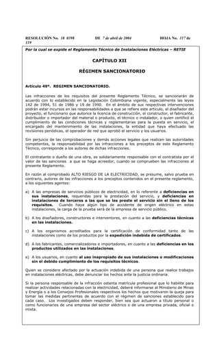 RESOLUCIÓN No. 18 0398 DE 7 de abril de 2004 HOJA No. 117 de
119
Por la cual se expide el Reglamento Técnico de Instalaciones Eléctricas – RETIE
CAPÍTULO XII
RÉGIMEN SANCIONATORIO
Artículo 49º. REGIMEN SANCIONATORIO.
Las infracciones de los requisitos del presente Reglamento Técnico, se sancionarán de
acuerdo con lo establecido en la Legislación Colombiana vigente, especialmente las leyes
142 de 1994, 51 de 1986 y 19 de 1990. En el ámbito de sus respectivas intervenciones
podrán estar incursos en las responsabilidades a que se refiere este artículo, el diseñador del
proyecto, el funcionario que autorice la licencia de construcción, el constructor, el fabricante,
distribuidor o importador del material o producto, el técnico o instalador, o quien certificó el
cumplimiento de las condiciones técnicas y reglamentarias para la puesta en servicio, el
encargado del mantenimiento de las instalaciones, la entidad que haya efectuado las
revisiones periódicas, el operador de red que aprobó el servicio y los usuarios.
Sin perjuicio de las comprobaciones y demás acciones legales que realicen las autoridades
competentes, la responsabilidad por las infracciones a los preceptos de este Reglamento
Técnico, corresponde a los autores de dichas infracciones.
El contratante o dueño de una obra, es solidariamente responsable con el contratista por el
valor de las sanciones a que se haga acreedor, cuando se comprueben las infracciones al
presente Reglamento.
En razón al comprobado ALTO RIESGO DE LA ELECTRICIDAD, se presume, salvo prueba en
contrario, autores de las infracciones a los preceptos contenidos en el presente reglamento,
a los siguientes agentes:
a) A las empresas de servicios públicos de electricidad, en lo referente a deficiencias en
sus instalaciones, requeridas para la prestación del servicio, y deficiencias en
instalaciones de terceros a las que se les preste el servicio sin el lleno de los
requisitos. Cuando haya algún tipo de accidente de origen eléctrico en estas
instalaciones, la carga de la prueba será de la empresa de servicio público.
b) A los diseñadores, constructores e interventores, en cuanto a las deficiencias técnicas
en las instalaciones.
c) A los organismos acreditados para la certificación de conformidad tanto de las
instalaciones como de los productos por la expedición indebida de certificados.
d) A los fabricantes, comercializadores e importadores, en cuanto a las deficiencias en los
productos utilizados en las instalaciones.
e) A los usuarios, en cuanto al uso inapropiado de sus instalaciones o modificaciones
sin el debido cumplimiento de los requisitos técnicos.
Quien se considere afectado por la actuación indebida de una persona que realice trabajos
en instalaciones eléctricas, debe denunciar los hechos ante la justicia ordinaria.
Si la persona responsable de la infracción ostenta matrícula profesional que lo habilite para
realizar actividades relacionadas con la electricidad, deberá informarse al Ministerio de Minas
y Energía o a los Consejos Profesionales respectivos los hechos que motivaron la queja para
tomar las medidas pertinentes de acuerdo con el régimen de sanciones establecido para
cada caso. Los investigados deben responder, bien sea que actuaron a título personal o
como funcionarios de una empresa del sector eléctrico o de una empresa privada, oficial o
mixta.
 