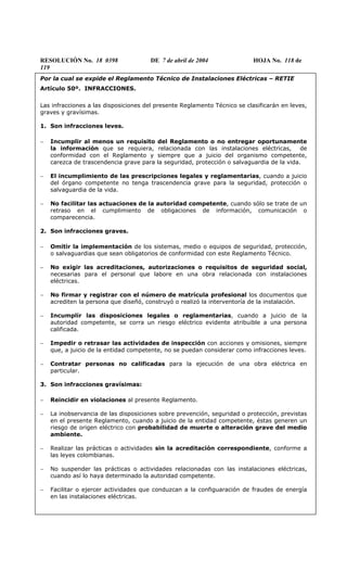 RESOLUCIÓN No. 18 0398 DE 7 de abril de 2004 HOJA No. 118 de
119
Por la cual se expide el Reglamento Técnico de Instalaciones Eléctricas – RETIE
Artículo 50º. INFRACCIONES.
Las infracciones a las disposiciones del presente Reglamento Técnico se clasificarán en leves,
graves y gravísimas.
1. Son infracciones leves.
− Incumplir al menos un requisito del Reglamento o no entregar oportunamente
la información que se requiera, relacionada con las instalaciones eléctricas, de
conformidad con el Reglamento y siempre que a juicio del organismo competente,
carezca de trascendencia grave para la seguridad, protección o salvaguardia de la vida.
− El incumplimiento de las prescripciones legales y reglamentarias, cuando a juicio
del órgano competente no tenga trascendencia grave para la seguridad, protección o
salvaguardia de la vida.
− No facilitar las actuaciones de la autoridad competente, cuando sólo se trate de un
retraso en el cumplimiento de obligaciones de información, comunicación o
comparecencia.
2. Son infracciones graves.
− Omitir la implementación de los sistemas, medio o equipos de seguridad, protección,
o salvaguardias que sean obligatorios de conformidad con este Reglamento Técnico.
− No exigir las acreditaciones, autorizaciones o requisitos de seguridad social,
necesarias para el personal que labore en una obra relacionada con instalaciones
eléctricas.
− No firmar y registrar con el número de matrícula profesional los documentos que
acrediten la persona que diseñó, construyó o realizó la interventoría de la instalación.
− Incumplir las disposiciones legales o reglamentarias, cuando a juicio de la
autoridad competente, se corra un riesgo eléctrico evidente atribuible a una persona
calificada.
− Impedir o retrasar las actividades de inspección con acciones y omisiones, siempre
que, a juicio de la entidad competente, no se puedan considerar como infracciones leves.
− Contratar personas no calificadas para la ejecución de una obra eléctrica en
particular.
3. Son infracciones gravísimas:
− Reincidir en violaciones al presente Reglamento.
− La inobservancia de las disposiciones sobre prevención, seguridad o protección, previstas
en el presente Reglamento, cuando a juicio de la entidad competente, éstas generen un
riesgo de origen eléctrico con probabilidad de muerte o alteración grave del medio
ambiente.
− Realizar las prácticas o actividades sin la acreditación correspondiente, conforme a
las leyes colombianas.
− No suspender las prácticas o actividades relacionadas con las instalaciones eléctricas,
cuando así lo haya determinado la autoridad competente.
− Facilitar o ejercer actividades que conduzcan a la configuaración de fraudes de energía
en las instalaciones eléctricas.
 