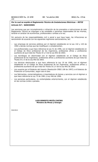 RESOLUCIÓN No. 18 0398 DE 7 de abril de 2004 HOJA No. 119 de
119
Por la cual se expide el Reglamento Técnico de Instalaciones Eléctricas – RETIE
Artículo 51º. SANCIONES
Las sanciones que por incumplimiento o infracción de los preceptos e instrucciones de este
Reglamento Técnico se impongan a las entidades o personas responsables de las mismas,
tendrán el carácter de económicas, profesionales o ambas a la vez.
Sin perjuicio de las responsabilidades civil o penal a que haya lugar, las infracciones se
sancionarán de acuerdo con los siguientes regímenes sancionatorios, así:
− Las empresas de servicios públicos por el régimen establecido en la Ley 142 y 143 de
1994 y demás normas que las modifiquen o complementen.
− Los profesionales a que hace referencia la Ley 51 de 1996, con el régimen establecido en
el Código de Etica profesional de los Ingenieros, profesiones afines y profesiones
auxiliares de que trata los Títulos IV y V de la Ley 842 de 2003.
− Los tecnólogos en electricidad con el régimen establecido en el Código de Etica
profesional de los Ingenieros, profesiones afines y profesiones auxiliares de que trata los
Títulos IV y V de la Ley 842 de 2003.
− Los técnicos electricistas a que hace referencia la Ley 19 de 1990, con el régimen
establecido en el Código de Etica profesional de los Ingenieros, profesiones afines y
profesiones auxiliares de que trata los Títulos IV y V de la Ley 842 de 2003.
− Los usuarios por el Estatuto del Usuario (Resolución CREG 108 de 1997) o el Estatuto de
Protección al Consumidor, según sea el caso.
− Los fabricantes, comercializadores e importadores de bienes y servicios con el régimen a
que hace referencia la Ley 73 de 1981 y Ley 446 de 1998.
− Los personas particulares, no contempladas anteriormente, con el régimen establecido
en las normas civiles o penales.
LUIS ERNESTO MEJÍA CASTRO
Ministro de Minas y Energía
DAG/WUV
 