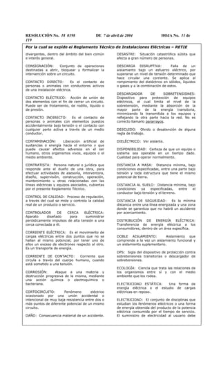 RESOLUCIÓN No. 18 0398 DE 7 de abril de 2004 HOJA No. 11 de
119
Por la cual se expide el Reglamento Técnico de Instalaciones Eléctricas – RETIE
divergentes, dentro del ámbito del bien común
e interés general.
CONSIGNACIÓN: Conjunto de operaciones
destinadas a abrir, bloquear y formalizar la
intervención sobre un circuito.
CONTACTO DIRECTO: Es el contacto de
personas o animales con conductores activos
de una instalación eléctrica.
CONTACTO ELÉCTRICO: Acción de unión de
dos elementos con el fin de cerrar un circuito.
Puede ser de frotamiento, de rodillo, líquido o
de presión.
CONTACTO INDIRECTO: Es el contacto de
personas o animales con elementos puestos
accidentalmente bajo tensión o el contacto con
cualquier parte activa a través de un medio
conductor.
CONTAMINACIÓN: Liberación artificial de
sustancias o energía hacia el entorno y que
puede causar efectos adversos en el ser
humano, otros organismos vivos, equipos o el
medio ambiente.
CONTRATISTA: Persona natural o jurídica que
responde ante el dueño de una obra, para
efectuar actividades de asesoría, interventora,
diseño, supervisión, construcción, operación,
mantenimiento u otras relacionadas con las
líneas eléctricas y equipos asociados, cubiertas
por el presente Reglamento Técnico.
CONTROL DE CALIDAD: Proceso de regulación,
a través del cual se mide y controla la calidad
real de un producto o servicio.
CONTROLADOR DE CERCA ELÉCTRICA:
Aparato diseñado para suministrar
periódicamente impulsos de alta tensión a una
cerca conectada a él.
CORRIENTE ELÉCTRICA: Es el movimiento de
cargas eléctricas entre dos puntos que no se
hallan al mismo potencial, por tener uno de
ellos un exceso de electrones respecto al otro.
Es un transporte de energía.
CORRIENTE DE CONTACTO: Corriente que
circula a través del cuerpo humano, cuando
está sometido a una tensión.
CORROSIÓN: Ataque a una materia y
destrucción progresiva de la misma, mediante
una acción química o electroquímica o
bacteriana.
CORTOCIRCUITO: Fenómeno eléctrico
ocasionado por una unión accidental o
intencional de muy baja resistencia entre dos o
más puntos de diferente potencial de un mismo
circuito.
DAÑO: Consecuencia material de un accidente.
DESASTRE: Situación catastrófica súbita que
afecta a gran número de personas.
DESCARGA DISRUPTIVA: Falla de un
aislamiento bajo un esfuerzo eléctrico, por
superarse un nivel de tensión determinado que
hace circular una corriente. Se aplica al
rompimiento del dieléctrico en sólidos, líquidos
o gases y a la combinación de estos.
DESCARGADOR DE SOBRETENSIONES:
Dispositivo para protección de equipos
eléctricos, el cual limita el nivel de la
sobretensión, mediante la absorción de la
mayor parte de la energía transitoria,
minimizando la transmitida a los equipos y
reflejando la otra parte hacia la red. No es
correcto llamarlo pararrayos.
DESCUIDO: Olvido o desatención de alguna
regla de trabajo.
DIELÉCTRICO: Ver aislante.
DISPONIBILIDAD: Certeza de que un equipo o
sistema sea operable en un tiempo dado.
Cualidad para operar normalmente.
DISTANCIA A MASA: Distancia mínima, bajo
condiciones especificadas, entre una parte bajo
tensión y toda estructura que tiene el mismo
potencial de tierra.
DISTANCIA AL SUELO: Distancia mínima, bajo
condiciones ya especificadas, entre el
conductor bajo tensión y el terreno.
DISTANCIA DE SEGURIDAD: Es la mínima
distancia entre una línea energizada y una zona
donde se garantiza que no habrá un accidente
por acercamiento.
DISTRIBUCIÓN DE ENERGÍA ELÉCTRICA:
Transferencia de energía eléctrica a los
consumidores, dentro de un área específica.
DOBLE AISLAMIENTO: Aislamiento que
comprende a la vez un aislamiento funcional y
un aislamiento suplementario.
DPS: Sigla del dispositivo de protección contra
sobretensiones transitorias o descargador de
sobretensiones.
ECOLOGÍA: Ciencia que trata las relaciones de
los organismos entre sí y con el medio
ambiente que los rodea.
ELECTRICIDAD ESTÁTICA: Una forma de
energía eléctrica o el estudio de cargas
eléctricas en reposo.
ELECTRICIDAD: El conjunto de disciplinas que
estudian los fenómenos eléctricos o una forma
de energía obtenida del producto de la potencia
eléctrica consumida por el tiempo de servicio.
El suministro de electricidad al usuario debe
 