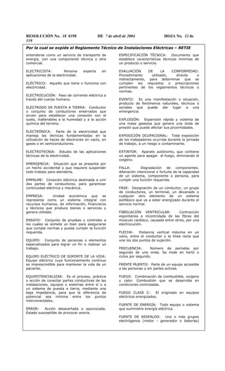 RESOLUCIÓN No. 18 0398 DE 7 de abril de 2004 HOJA No. 12 de
119
Por la cual se expide el Reglamento Técnico de Instalaciones Eléctricas – RETIE
entenderse como un servicio de transporte de
energía, con una componente técnica y otra
comercial.
ELECTRICISTA: Persona experta en
aplicaciones de la electricidad.
ELÉCTRICO: Aquello que tiene o funciona con
electricidad.
ELECTROCUCIÓN: Paso de corriente eléctrica a
través del cuerpo humano.
ELECTRODO DE PUESTA A TIERRA: Conductor
o conjunto de conductores enterrados que
sirven para establecer una conexión con el
suelo, inalterables a la humedad y a la acción
química del terreno.
ELECTRÓNICA: Parte de la electricidad que
maneja las técnicas fundamentadas en la
utilización de haces de electrones en vacío, en
gases o en semiconductores.
ELECTROTECNIA: Estudio de las aplicaciones
técnicas de la electricidad.
EMERGENCIA: Situación que se presenta por
un hecho accidental y que requiere suspender
todo trabajo para atenderla.
EMPALME: Conexión eléctrica destinada a unir
dos partes de conductores, para garantizar
continuidad eléctrica y mecánica.
EMPRESA: Unidad económica que se
representa como un sistema integral con
recursos humanos, de información, financieros
y técnicos que produce bienes o servicios y
genera utilidad.
ENSAYO: Conjunto de pruebas y controles a
los cuales se somete un bien para asegurarse
que cumple normas y pueda cumplir la función
requerida.
EQUIPO: Conjunto de personas o elementos
especializados para lograr un fin o realizar un
trabajo.
EQUIPO ELÉCTRICO DE SOPORTE DE LA VIDA:
Equipo eléctrico cuya funcionamiento continuo
es imprescindible para mantener la vida de un
paciente.
EQUIPOTENCIALIZAR: Es el proceso, práctica
o acción de conectar partes conductivas de las
instalaciones, equipos o sistemas entre sí o a
un sistema de puesta a tierra, mediante una
baja impedancia, para que la diferencia de
potencial sea mínima entre los puntos
interconectados.
ERROR: Acción desacertada o equivocada.
Estado susceptible de provocar avería.
ESPECIFICACIÓN TÉCNICA: Documento que
establece características técnicas mínimas de
un producto o servicio.
EVALUACIÓN DE LA CONFORMIDAD:
Procedimiento utilizado, directa o
indirectamente, para determinar que se
cumplen los requisitos o prescripciones
pertinentes de los reglamentos técnicos o
normas.
EVENTO: Es una manifestación o situación,
producto de fenómenos naturales, técnicos o
sociales que puede dar lugar a una
emergencia.
EXPLOSIÓN: Expansión rápida y violenta de
una masa gaseosa que genera una onda de
presión que puede afectar sus proximidades.
EXPOSICIÓN OCUPACIONAL: Toda exposición
de los trabajadores ocurrida durante la jornada
de trabajo, a un riesgo o contaminante.
EXTINTOR: Aparato autónomo, que contiene
un agente para apagar el fuego, eliminando el
oxígeno.
FALLA: Degradación de componentes.
Alteración intencional o fortuita de la capacidad
de un sistema, componente o persona, para
cumplir una función requerida.
FASE: Designación de un conductor, un grupo
de conductores, un terminal, un devanado o
cualquier otro elemento de un sistema
polifásico que va a estar energizado durante el
servicio normal.
FIBRILACIÓN VENTRICULAR: Contracción
espontánea e incontrolada de las fibras del
músculo cardíaco, causada entre otros, por una
electrocución.
FLECHA: Distancia vertical máxima en un
vano, entre el conductor y la línea recta que
une los dos puntos de sujeción.
FRECUENCIA: Número de períodos por
segundo de una onda. Se mide en hertz o
ciclos por segundo.
FRENTE MUERTO: Parte de un equipo accesible
a las personas y sin partes activas.
FUEGO: Combinación de combustible, oxígeno
y calor. Combustión que se desarrolla en
condiciones controladas.
FUEGO CLASE C: El originado en equipos
eléctricos energizados.
FUENTE DE ENERGÍA: Todo equipo o sistema
que suministre energía eléctrica.
FUENTE DE RESPALDO: Uno o más grupos
electrógenos (motor - generador o baterías)
 